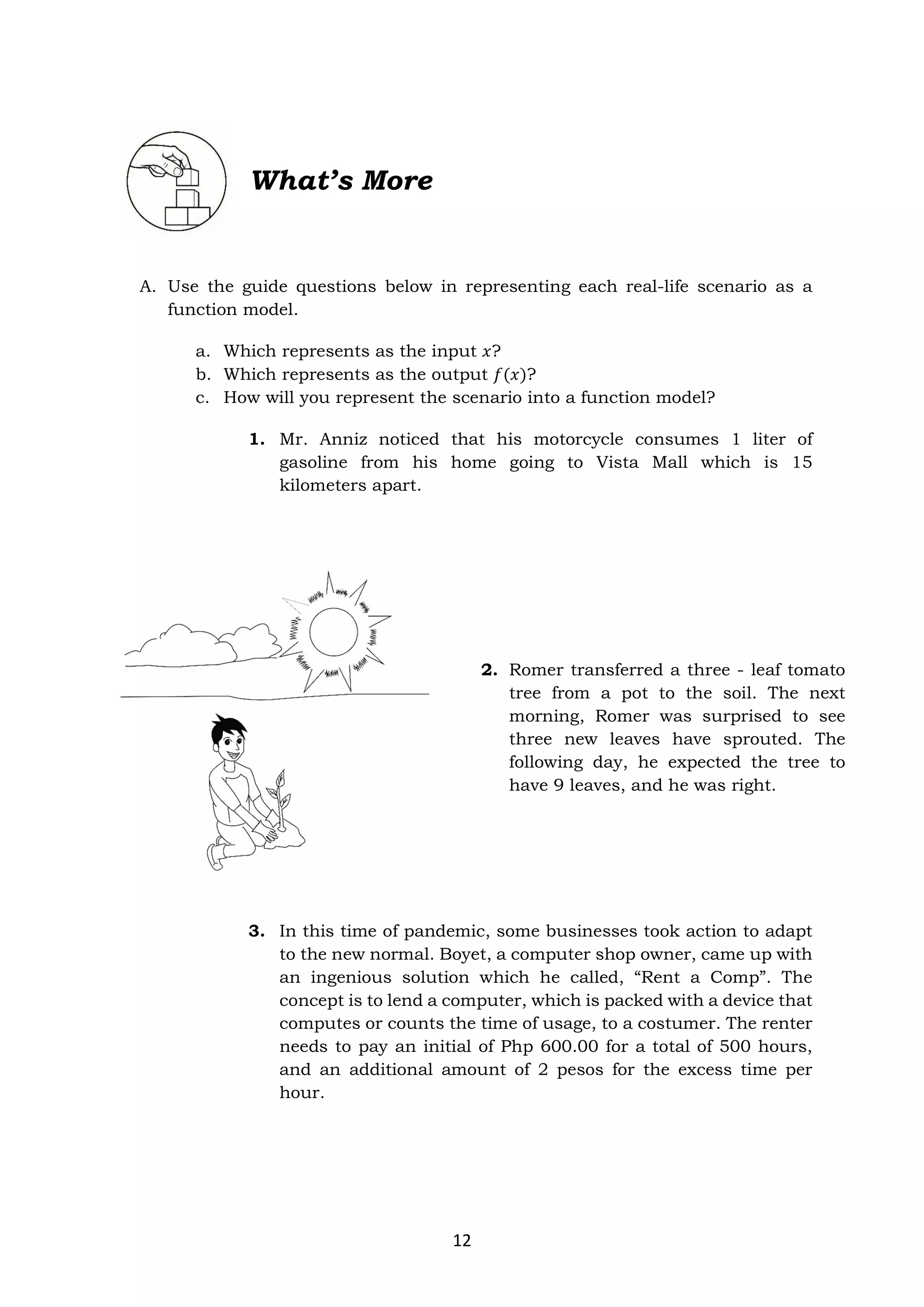 12
A. Use the guide questions below in representing each real-life scenario as a
function model.
a. Which represents as the input 𝑥?
b. Which represents as the output 𝑓(𝑥)?
c. How will you represent the scenario into a function model?
1. Mr. Anniz noticed that his motorcycle consumes 1 liter of
gasoline from his home going to Vista Mall which is 15
kilometers apart.
2. Romer transferred a three - leaf tomato
tree from a pot to the soil. The next
morning, Romer was surprised to see
three new leaves have sprouted. The
following day, he expected the tree to
have 9 leaves, and he was right.
3. In this time of pandemic, some businesses took action to adapt
to the new normal. Boyet, a computer shop owner, came up with
an ingenious solution which he called, “Rent a Comp”. The
concept is to lend a computer, which is packed with a device that
computes or counts the time of usage, to a costumer. The renter
needs to pay an initial of Php 600.00 for a total of 500 hours,
and an additional amount of 2 pesos for the excess time per
hour.
What’s More
 