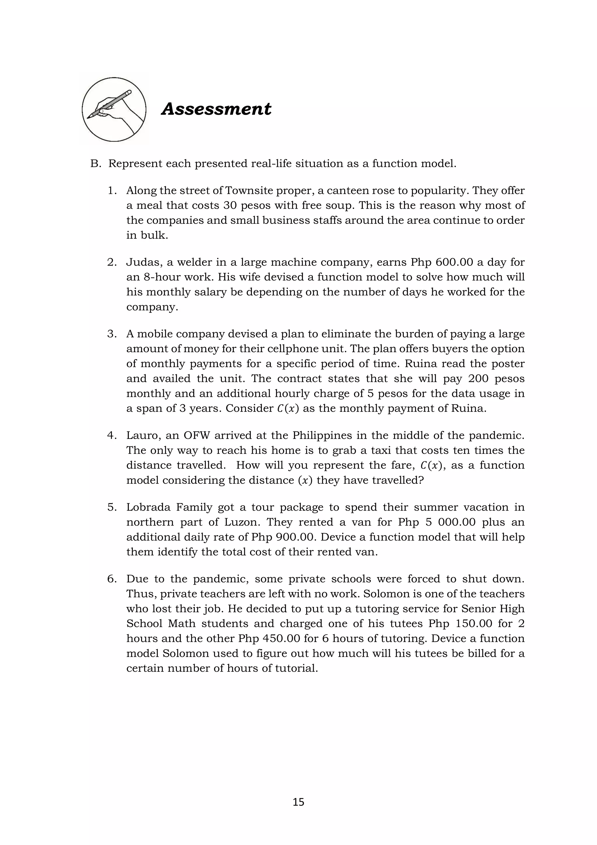 15
Assessment
B. Represent each presented real-life situation as a function model.
1. Along the street of Townsite proper, a canteen rose to popularity. They offer
a meal that costs 30 pesos with free soup. This is the reason why most of
the companies and small business staffs around the area continue to order
in bulk.
2. Judas, a welder in a large machine company, earns Php 600.00 a day for
an 8-hour work. His wife devised a function model to solve how much will
his monthly salary be depending on the number of days he worked for the
company.
3. A mobile company devised a plan to eliminate the burden of paying a large
amount of money for their cellphone unit. The plan offers buyers the option
of monthly payments for a specific period of time. Ruina read the poster
and availed the unit. The contract states that she will pay 200 pesos
monthly and an additional hourly charge of 5 pesos for the data usage in
a span of 3 years. Consider 𝐶(𝑥) as the monthly payment of Ruina.
4. Lauro, an OFW arrived at the Philippines in the middle of the pandemic.
The only way to reach his home is to grab a taxi that costs ten times the
distance travelled. How will you represent the fare, 𝐶(𝑥), as a function
model considering the distance (𝑥) they have travelled?
5. Lobrada Family got a tour package to spend their summer vacation in
northern part of Luzon. They rented a van for Php 5 000.00 plus an
additional daily rate of Php 900.00. Device a function model that will help
them identify the total cost of their rented van.
6. Due to the pandemic, some private schools were forced to shut down.
Thus, private teachers are left with no work. Solomon is one of the teachers
who lost their job. He decided to put up a tutoring service for Senior High
School Math students and charged one of his tutees Php 150.00 for 2
hours and the other Php 450.00 for 6 hours of tutoring. Device a function
model Solomon used to figure out how much will his tutees be billed for a
certain number of hours of tutorial.
 
