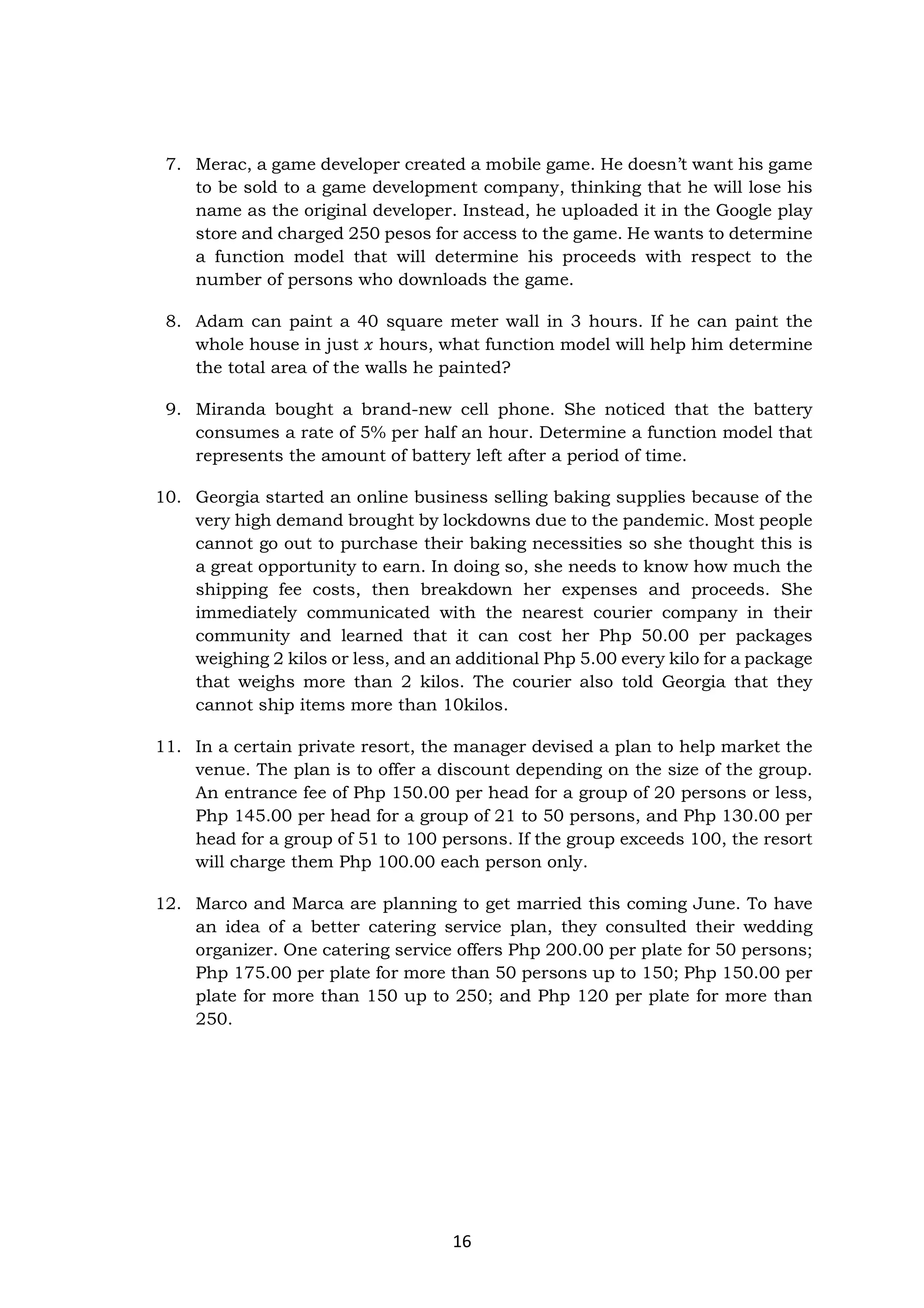 16
7. Merac, a game developer created a mobile game. He doesn’t want his game
to be sold to a game development company, thinking that he will lose his
name as the original developer. Instead, he uploaded it in the Google play
store and charged 250 pesos for access to the game. He wants to determine
a function model that will determine his proceeds with respect to the
number of persons who downloads the game.
8. Adam can paint a 40 square meter wall in 3 hours. If he can paint the
whole house in just 𝑥 hours, what function model will help him determine
the total area of the walls he painted?
9. Miranda bought a brand-new cell phone. She noticed that the battery
consumes a rate of 5% per half an hour. Determine a function model that
represents the amount of battery left after a period of time.
10. Georgia started an online business selling baking supplies because of the
very high demand brought by lockdowns due to the pandemic. Most people
cannot go out to purchase their baking necessities so she thought this is
a great opportunity to earn. In doing so, she needs to know how much the
shipping fee costs, then breakdown her expenses and proceeds. She
immediately communicated with the nearest courier company in their
community and learned that it can cost her Php 50.00 per packages
weighing 2 kilos or less, and an additional Php 5.00 every kilo for a package
that weighs more than 2 kilos. The courier also told Georgia that they
cannot ship items more than 10kilos.
11. In a certain private resort, the manager devised a plan to help market the
venue. The plan is to offer a discount depending on the size of the group.
An entrance fee of Php 150.00 per head for a group of 20 persons or less,
Php 145.00 per head for a group of 21 to 50 persons, and Php 130.00 per
head for a group of 51 to 100 persons. If the group exceeds 100, the resort
will charge them Php 100.00 each person only.
12. Marco and Marca are planning to get married this coming June. To have
an idea of a better catering service plan, they consulted their wedding
organizer. One catering service offers Php 200.00 per plate for 50 persons;
Php 175.00 per plate for more than 50 persons up to 150; Php 150.00 per
plate for more than 150 up to 250; and Php 120 per plate for more than
250.
 