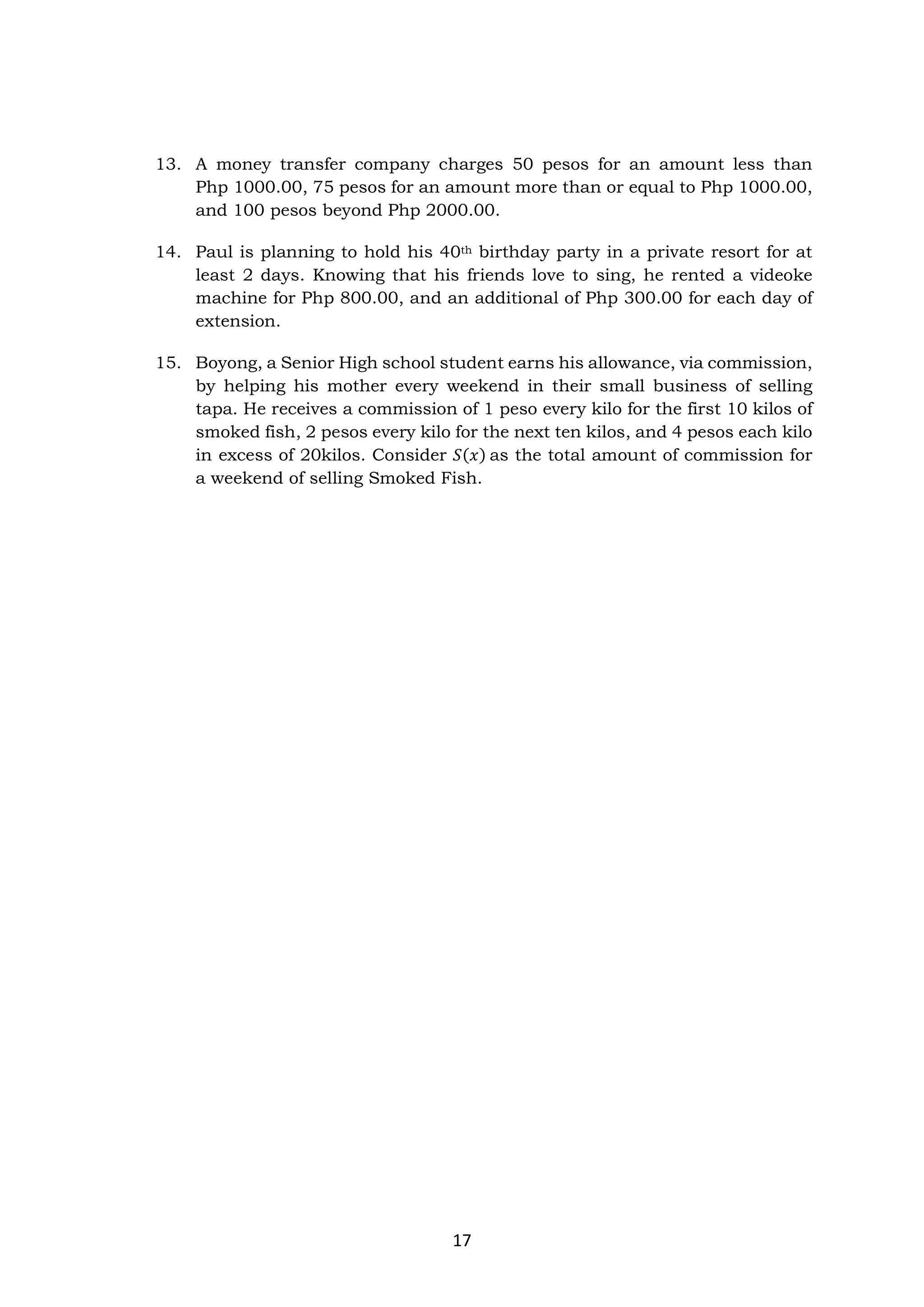 17
13. A money transfer company charges 50 pesos for an amount less than
Php 1000.00, 75 pesos for an amount more than or equal to Php 1000.00,
and 100 pesos beyond Php 2000.00.
14. Paul is planning to hold his 40th birthday party in a private resort for at
least 2 days. Knowing that his friends love to sing, he rented a videoke
machine for Php 800.00, and an additional of Php 300.00 for each day of
extension.
15. Boyong, a Senior High school student earns his allowance, via commission,
by helping his mother every weekend in their small business of selling
tapa. He receives a commission of 1 peso every kilo for the first 10 kilos of
smoked fish, 2 pesos every kilo for the next ten kilos, and 4 pesos each kilo
in excess of 20kilos. Consider 𝑆(𝑥) as the total amount of commission for
a weekend of selling Smoked Fish.
 