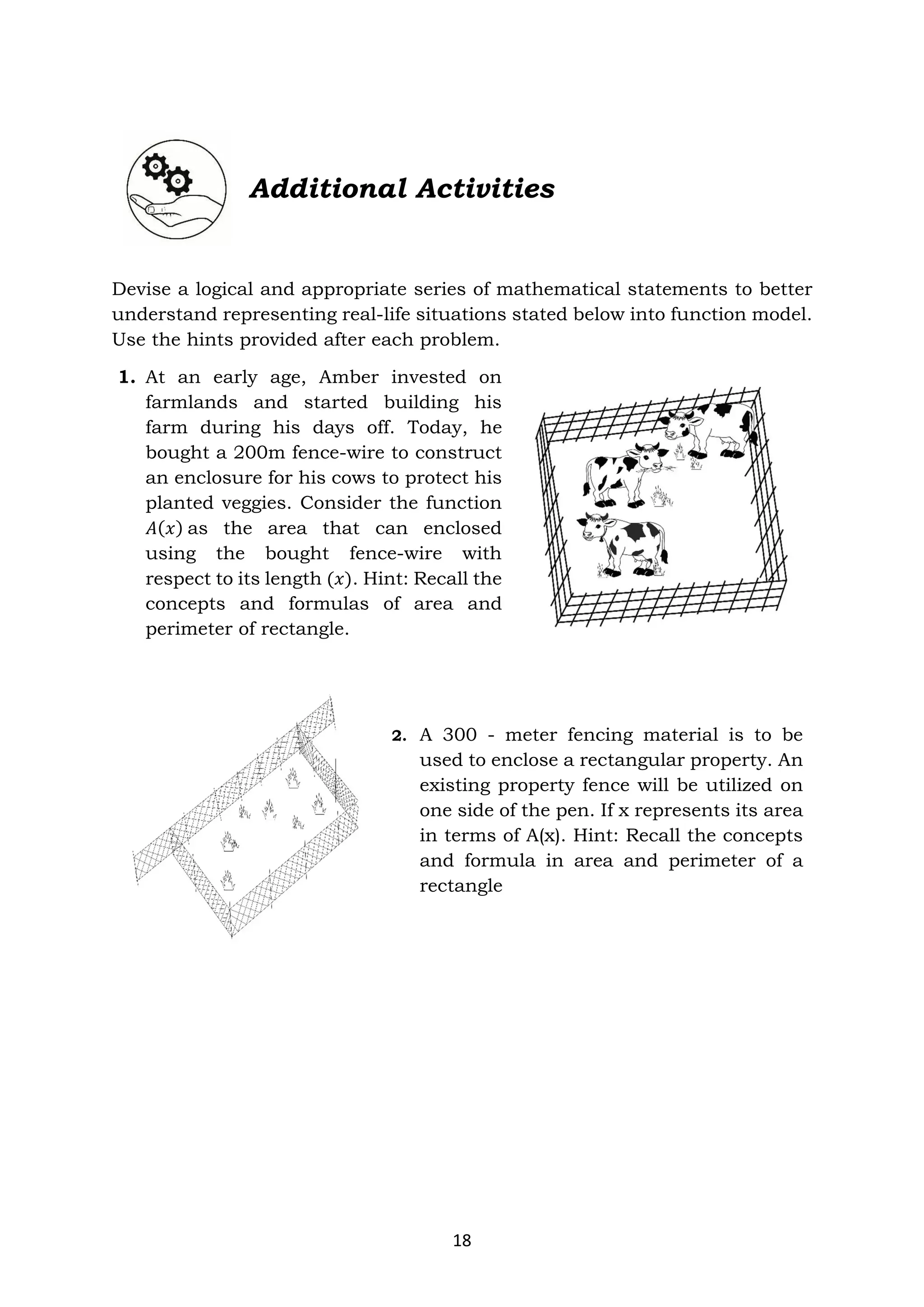 18
Additional Activities
Devise a logical and appropriate series of mathematical statements to better
understand representing real-life situations stated below into function model.
Use the hints provided after each problem.
1. At an early age, Amber invested on
farmlands and started building his
farm during his days off. Today, he
bought a 200m fence-wire to construct
an enclosure for his cows to protect his
planted veggies. Consider the function
𝐴(𝑥) as the area that can enclosed
using the bought fence-wire with
respect to its length (𝑥). Hint: Recall the
concepts and formulas of area and
perimeter of rectangle.
2. A 300 - meter fencing material is to be
used to enclose a rectangular property. An
existing property fence will be utilized on
one side of the pen. If x represents its area
in terms of A(x). Hint: Recall the concepts
and formula in area and perimeter of a
rectangle
 