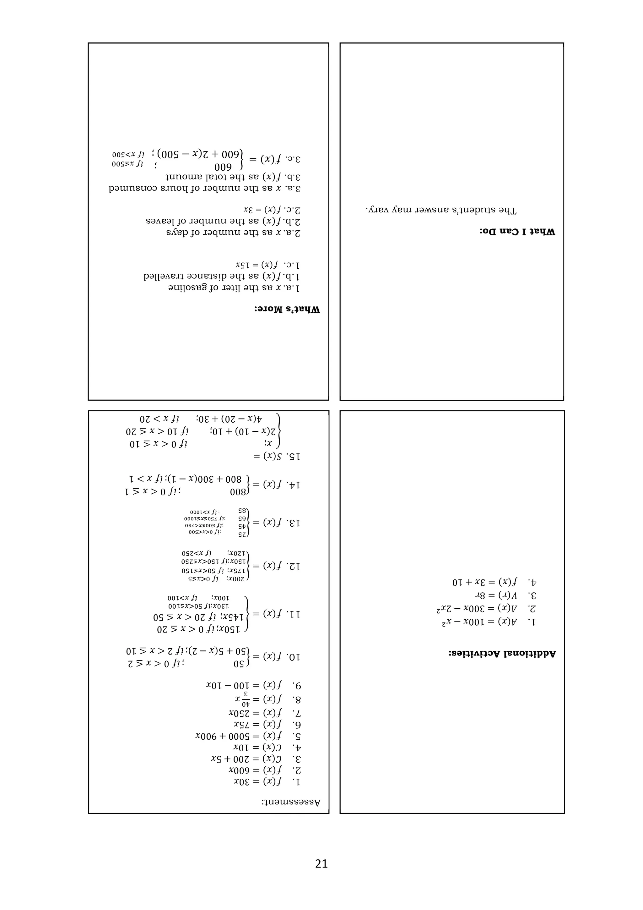 21
What
I
Can
Do:
The
student’s
answer
may
vary.
What’s
More:
1.a.
𝑥
as
the
liter
of
gasoline
1.b.
𝑓(𝑥)
as
the
distance
travelled
1.c.
𝑓(𝑥)
=
15𝑥
2.a.
𝑥
as
the
number
of
days
2.b.
𝑓(𝑥)
as
the
number
of
leaves
2.c.
𝑓(𝑥)
=
3𝑥
3.a.
𝑥
as
the
number
of
hours
consumed
3.b.
𝑓(𝑥)
as
the
total
amount
3.c.
𝑓(𝑥)
=
600
;
600
+
2(𝑥
−
500)
;
Assessment:
1.
𝑓(𝑥)
=
30𝑥
2.
𝑓(𝑥)
=
600𝑥
3.
𝐶(𝑥)
=
200
+
5𝑥
4.
𝐶(𝑥)
=
10𝑥
5.
𝑓(𝑥)
=
5000
+
900𝑥
6.
𝑓(𝑥)
=
75𝑥
7.
𝑓(𝑥)
=
250𝑥
8.
𝑓(𝑥)
=
𝑥
9.
𝑓(𝑥)
=
100
−
10𝑥
10.
𝑓(𝑥)
=
50
;
𝑖𝑓
0
<
𝑥
≤
2
50
+
5(𝑥
−
2);
𝑖𝑓
2
<
𝑥
≤
10
11.
𝑓(𝑥)
=
150𝑥;
𝑖𝑓
0
<
𝑥
≤
20
145𝑥;
𝑖𝑓
20
<
𝑥
≤
50
;
;
12.
𝑓(𝑥)
=
;
;
;
;
13.
𝑓(𝑥)
=
;
;
;
:
14.
𝑓(𝑥)
=
800
;
𝑖𝑓
0
<
𝑥
≤
1
800
+
300(𝑥
−
1);
𝑖𝑓
𝑥
>
1
15.
𝑆(𝑥)
=
𝑥;
𝑖𝑓
0
<
𝑥
≤
10
2(𝑥
−
10)
+
10;
𝑖𝑓
10
<
𝑥
≤
20
4(𝑥
−
20)
+
30;
𝑖𝑓
𝑥
>
20
Additional
Activities:
1.
𝐴(𝑥)
=
100𝑥
−
𝑥
2.
𝐴(𝑥)
=
300𝑥
−
2𝑥
3.
𝑉(𝑟)
=
8𝑟
4.
𝑓(𝑥)
=
3𝑥
+
10
 