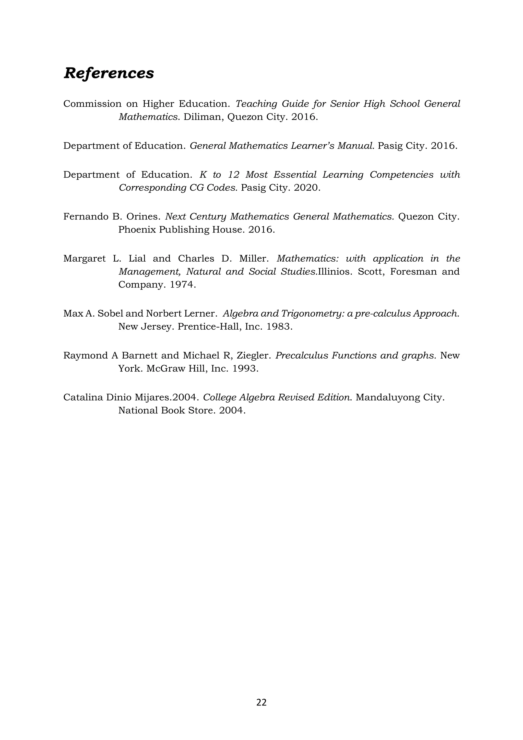 22
References
Commission on Higher Education. Teaching Guide for Senior High School General
Mathematics. Diliman, Quezon City. 2016.
Department of Education. General Mathematics Learner’s Manual. Pasig City. 2016.
Department of Education. K to 12 Most Essential Learning Competencies with
Corresponding CG Codes. Pasig City. 2020.
Fernando B. Orines. Next Century Mathematics General Mathematics. Quezon City.
Phoenix Publishing House. 2016.
Margaret L. Lial and Charles D. Miller. Mathematics: with application in the
Management, Natural and Social Studies.Illinios. Scott, Foresman and
Company. 1974.
Max A. Sobel and Norbert Lerner. Algebra and Trigonometry: a pre-calculus Approach.
New Jersey. Prentice-Hall, Inc. 1983.
Raymond A Barnett and Michael R, Ziegler. Precalculus Functions and graphs. New
York. McGraw Hill, Inc. 1993.
Catalina Dinio Mijares.2004. College Algebra Revised Edition. Mandaluyong City.
National Book Store. 2004.
 