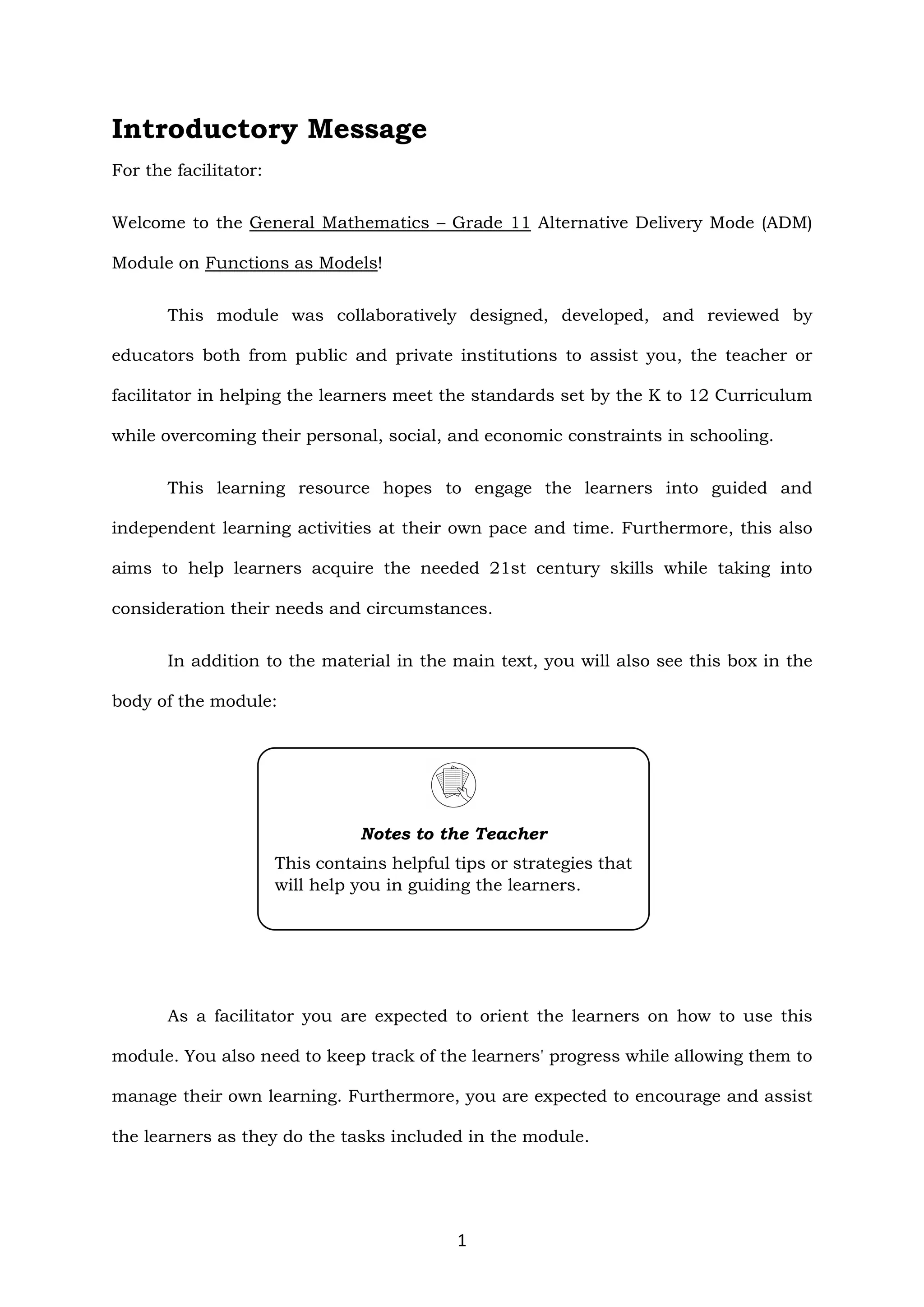 1
Introductory Message
For the facilitator:
Welcome to the General Mathematics – Grade 11 Alternative Delivery Mode (ADM)
Module on Functions as Models!
This module was collaboratively designed, developed, and reviewed by
educators both from public and private institutions to assist you, the teacher or
facilitator in helping the learners meet the standards set by the K to 12 Curriculum
while overcoming their personal, social, and economic constraints in schooling.
This learning resource hopes to engage the learners into guided and
independent learning activities at their own pace and time. Furthermore, this also
aims to help learners acquire the needed 21st century skills while taking into
consideration their needs and circumstances.
In addition to the material in the main text, you will also see this box in the
body of the module:
As a facilitator you are expected to orient the learners on how to use this
module. You also need to keep track of the learners' progress while allowing them to
manage their own learning. Furthermore, you are expected to encourage and assist
the learners as they do the tasks included in the module.
Notes to the Teacher
This contains helpful tips or strategies that
will help you in guiding the learners.
 