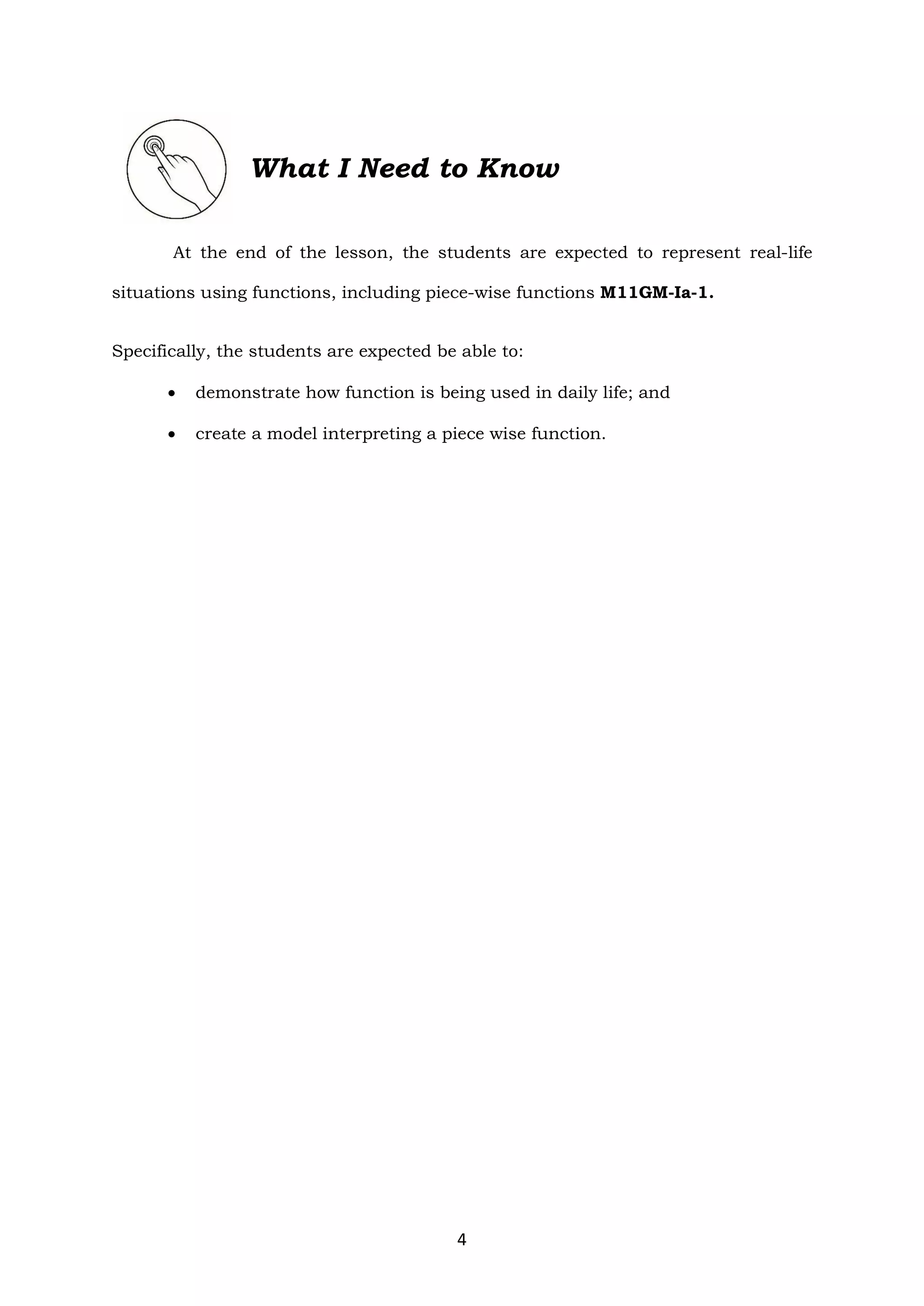 4
What I Need to Know
At the end of the lesson, the students are expected to represent real-life
situations using functions, including piece-wise functions M11GM-Ia-1.
Specifically, the students are expected be able to:
 demonstrate how function is being used in daily life; and
 create a model interpreting a piece wise function.
 