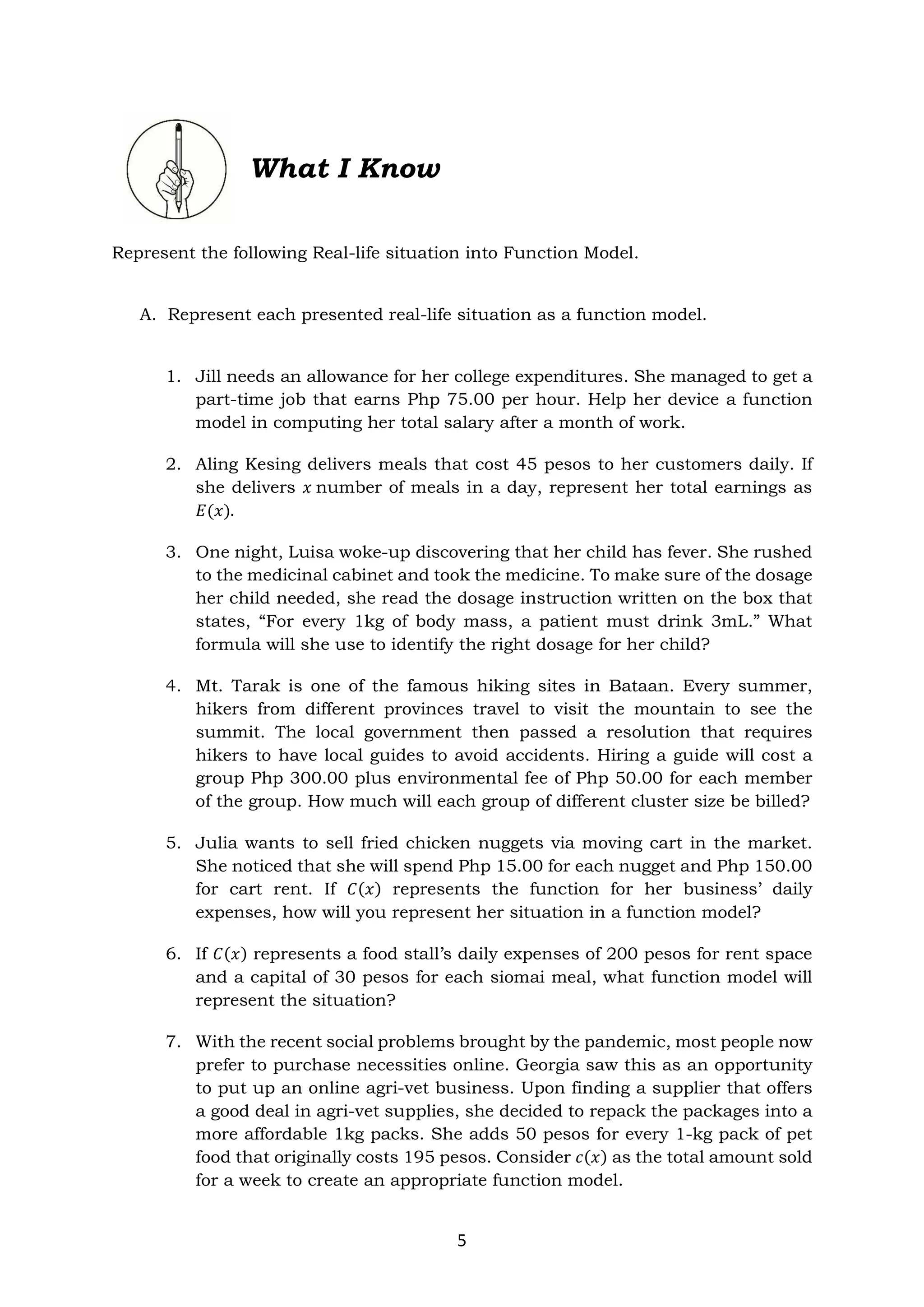 5
What I Know
Represent the following Real-life situation into Function Model.
A. Represent each presented real-life situation as a function model.
1. Jill needs an allowance for her college expenditures. She managed to get a
part-time job that earns Php 75.00 per hour. Help her device a function
model in computing her total salary after a month of work.
2. Aling Kesing delivers meals that cost 45 pesos to her customers daily. If
she delivers 𝑥 number of meals in a day, represent her total earnings as
𝐸(𝑥).
3. One night, Luisa woke-up discovering that her child has fever. She rushed
to the medicinal cabinet and took the medicine. To make sure of the dosage
her child needed, she read the dosage instruction written on the box that
states, “For every 1kg of body mass, a patient must drink 3mL.” What
formula will she use to identify the right dosage for her child?
4. Mt. Tarak is one of the famous hiking sites in Bataan. Every summer,
hikers from different provinces travel to visit the mountain to see the
summit. The local government then passed a resolution that requires
hikers to have local guides to avoid accidents. Hiring a guide will cost a
group Php 300.00 plus environmental fee of Php 50.00 for each member
of the group. How much will each group of different cluster size be billed?
5. Julia wants to sell fried chicken nuggets via moving cart in the market.
She noticed that she will spend Php 15.00 for each nugget and Php 150.00
for cart rent. If 𝐶(𝑥) represents the function for her business’ daily
expenses, how will you represent her situation in a function model?
6. If 𝐶(𝑥) represents a food stall’s daily expenses of 200 pesos for rent space
and a capital of 30 pesos for each siomai meal, what function model will
represent the situation?
7. With the recent social problems brought by the pandemic, most people now
prefer to purchase necessities online. Georgia saw this as an opportunity
to put up an online agri-vet business. Upon finding a supplier that offers
a good deal in agri-vet supplies, she decided to repack the packages into a
more affordable 1kg packs. She adds 50 pesos for every 1-kg pack of pet
food that originally costs 195 pesos. Consider 𝑐(𝑥) as the total amount sold
for a week to create an appropriate function model.
 