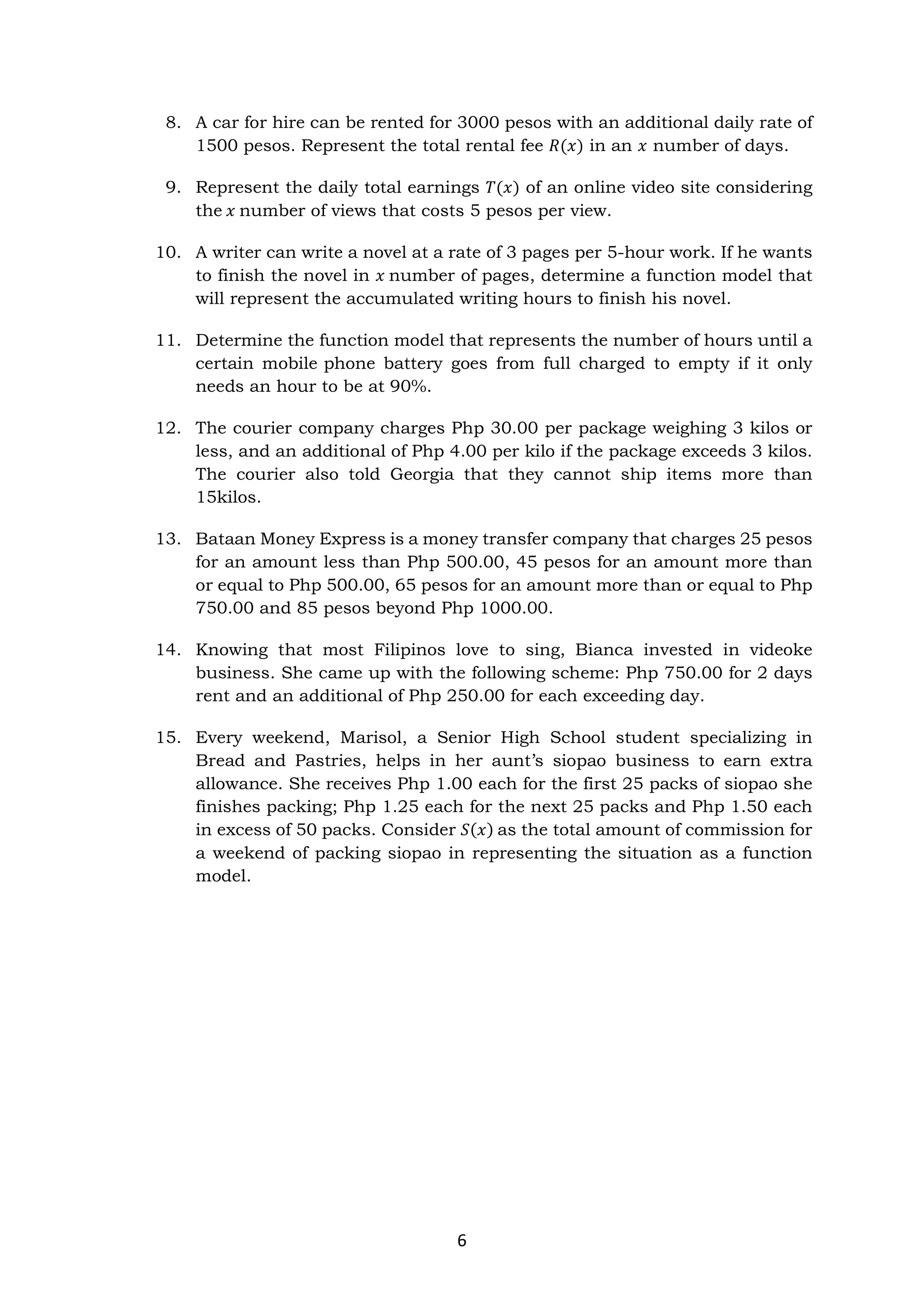 6
8. A car for hire can be rented for 3000 pesos with an additional daily rate of
1500 pesos. Represent the total rental fee 𝑅(𝑥) in an 𝑥 number of days.
9. Represent the daily total earnings 𝑇(𝑥) of an online video site considering
the 𝑥 number of views that costs 5 pesos per view.
10. A writer can write a novel at a rate of 3 pages per 5-hour work. If he wants
to finish the novel in 𝑥 number of pages, determine a function model that
will represent the accumulated writing hours to finish his novel.
11. Determine the function model that represents the number of hours until a
certain mobile phone battery goes from full charged to empty if it only
needs an hour to be at 90%.
12. The courier company charges Php 30.00 per package weighing 3 kilos or
less, and an additional of Php 4.00 per kilo if the package exceeds 3 kilos.
The courier also told Georgia that they cannot ship items more than
15kilos.
13. Bataan Money Express is a money transfer company that charges 25 pesos
for an amount less than Php 500.00, 45 pesos for an amount more than
or equal to Php 500.00, 65 pesos for an amount more than or equal to Php
750.00 and 85 pesos beyond Php 1000.00.
14. Knowing that most Filipinos love to sing, Bianca invested in videoke
business. She came up with the following scheme: Php 750.00 for 2 days
rent and an additional of Php 250.00 for each exceeding day.
15. Every weekend, Marisol, a Senior High School student specializing in
Bread and Pastries, helps in her aunt’s siopao business to earn extra
allowance. She receives Php 1.00 each for the first 25 packs of siopao she
finishes packing; Php 1.25 each for the next 25 packs and Php 1.50 each
in excess of 50 packs. Consider 𝑆(𝑥) as the total amount of commission for
a weekend of packing siopao in representing the situation as a function
model.
 
