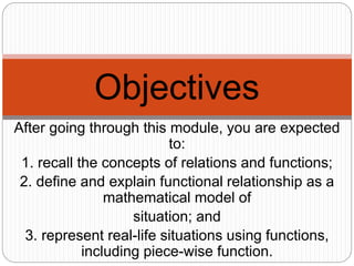 After going through this module, you are expected
to:
1. recall the concepts of relations and functions;
2. define and explain functional relationship as a
mathematical model of
situation; and
3. represent real-life situations using functions,
including piece-wise function.
Objectives
 