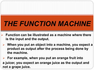 THE FUNCTION MACHINE
 Function can be illustrated as a machine where there
is the input and the output.
 When you put an object into a machine, you expect a
product as output after the process being done by
the machine.
 For example, when you put an orange fruit into
a juicer, you expect an orange juice as the output and
not a grape juice.
 
