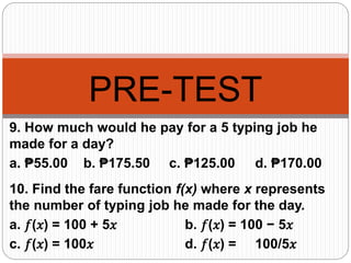 PRE-TEST
9. How much would he pay for a 5 typing job he
made for a day?
a. ₱55.00 b. ₱175.50 c. ₱125.00 d. ₱170.00
10. Find the fare function f(x) where x represents
the number of typing job he made for the day.
a. 𝑓(𝑥) = 100 + 5𝑥 b. 𝑓(𝑥) = 100 − 5𝑥
c. 𝑓(𝑥) = 100𝑥 d. 𝑓(𝑥) = 100/5𝑥
 