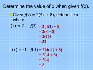 Determine the value of x when given f(x).
Given f(x) = 2(4x + 8), determine x
when:
f(x) = 2 f(2)
f (x) = -1 f(-1)
= 2{4(2) + 8}
= 2(8 + 8)
= 2(16)
= 32
= 2{4(-1) + 8}
= 2(-4 + 8)
= 2(4)
= 8