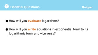 Essential Questions
● How will you evaluate logarithms?
● How will you write equations in exponential form to its
logarithmic form and vice versa?
 
