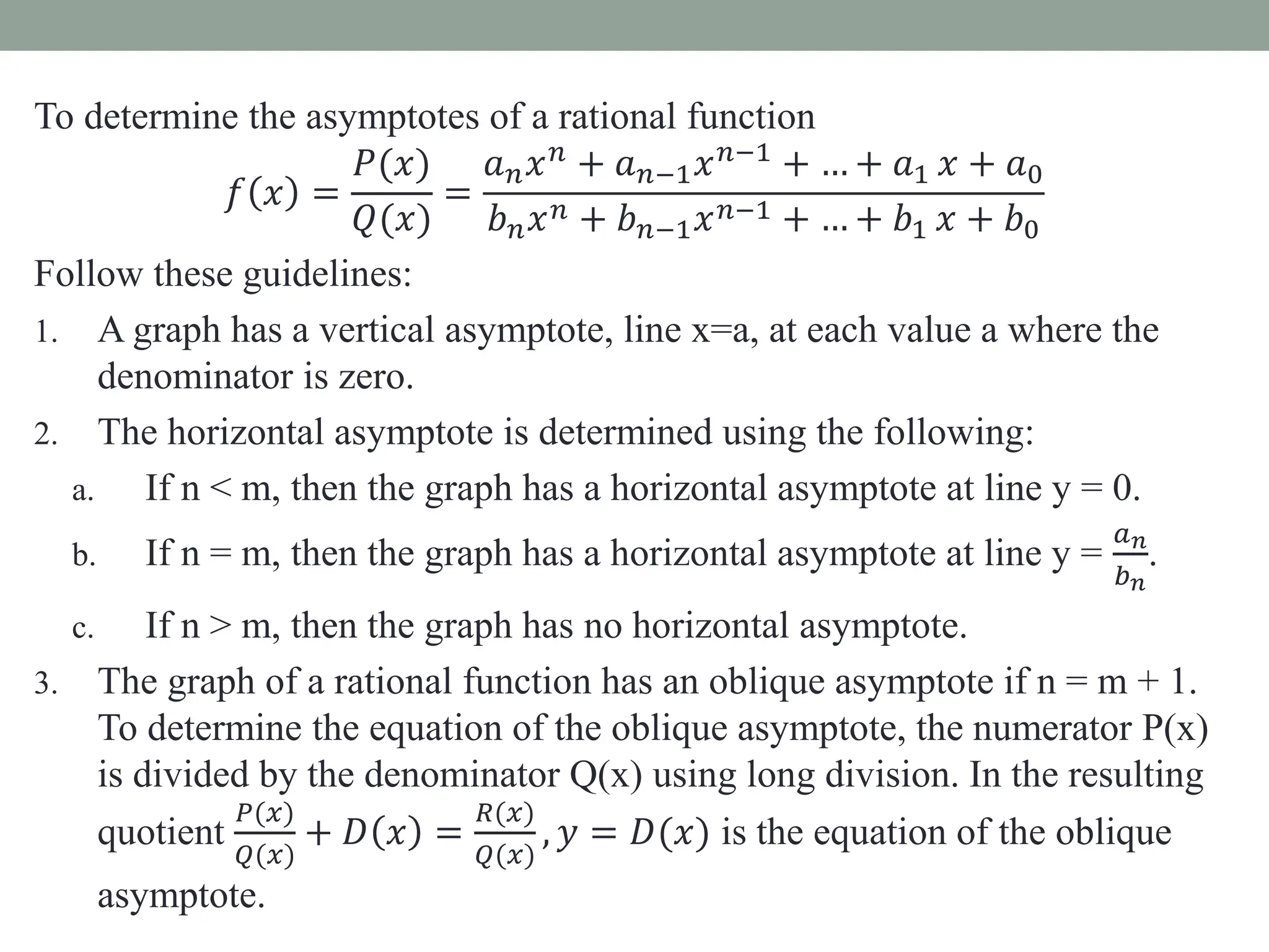 To determine the asymptotes of a rational function
𝑓 𝑥 =
𝑃(𝑥)
𝑄(𝑥)
=
𝑎𝑛𝑥𝑛
+ 𝑎𝑛−1𝑥𝑛−1
+ … + 𝑎1 𝑥 + 𝑎0
𝑏𝑛𝑥𝑛 + 𝑏𝑛−1𝑥𝑛−1 + … + 𝑏1 𝑥 + 𝑏0
Follow these guidelines:
1. A graph has a vertical asymptote, line x=a, at each value a where the
denominator is zero.
2. The horizontal asymptote is determined using the following:
a. If n < m, then the graph has a horizontal asymptote at line y = 0.
b. If n = m, then the graph has a horizontal asymptote at line y =
𝑎𝑛
𝑏𝑛
.
c. If n > m, then the graph has no horizontal asymptote.
3. The graph of a rational function has an oblique asymptote if n = m + 1.
To determine the equation of the oblique asymptote, the numerator P(x)
is divided by the denominator Q(x) using long division. In the resulting
quotient
𝑃(𝑥)
𝑄(𝑥)
+ 𝐷 𝑥 =
𝑅(𝑥)
𝑄(𝑥)
, 𝑦 = 𝐷(𝑥) is the equation of the oblique
asymptote.
 