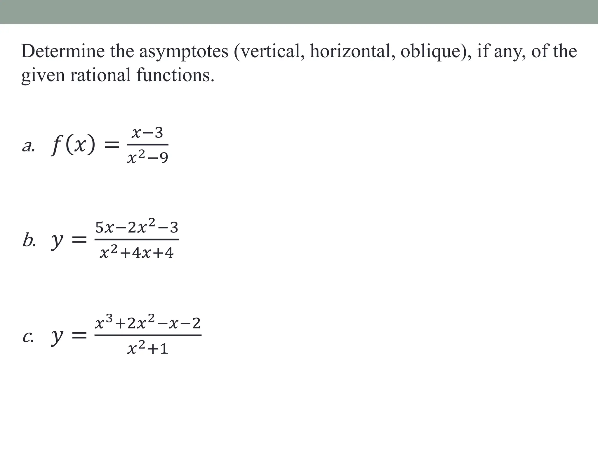 Determine the asymptotes (vertical, horizontal, oblique), if any, of the
given rational functions.
a. 𝑓 𝑥 =
𝑥−3
𝑥2−9
b. 𝑦 =
5𝑥−2𝑥2−3
𝑥2+4𝑥+4
c. 𝑦 =
𝑥3+2𝑥2−𝑥−2
𝑥2+1
 