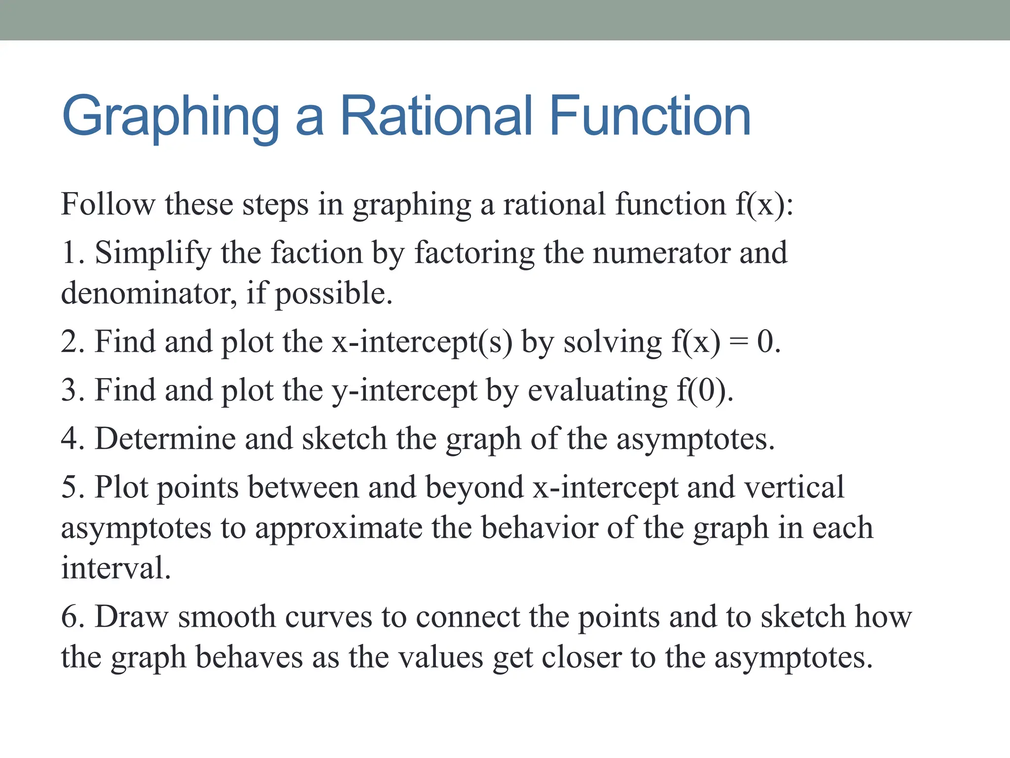 Graphing a Rational Function
Follow these steps in graphing a rational function f(x):
1. Simplify the faction by factoring the numerator and
denominator, if possible.
2. Find and plot the x-intercept(s) by solving f(x) = 0.
3. Find and plot the y-intercept by evaluating f(0).
4. Determine and sketch the graph of the asymptotes.
5. Plot points between and beyond x-intercept and vertical
asymptotes to approximate the behavior of the graph in each
interval.
6. Draw smooth curves to connect the points and to sketch how
the graph behaves as the values get closer to the asymptotes.
 