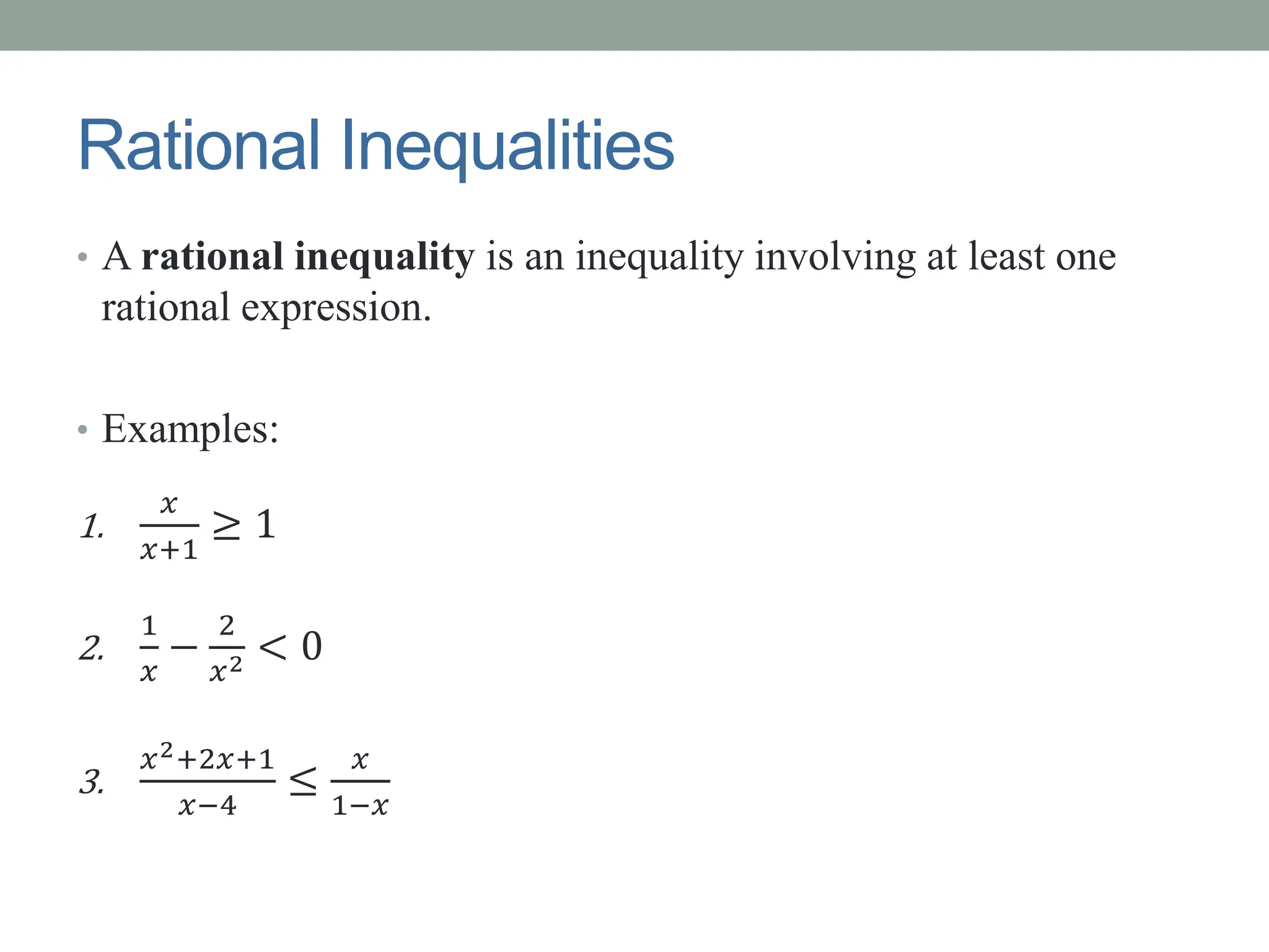 Rational Inequalities
• A rational inequality is an inequality involving at least one
rational expression.
• Examples:
1.
𝑥
𝑥+1
≥ 1
2.
1
𝑥
−
2
𝑥2 < 0
3.
𝑥2+2𝑥+1
𝑥−4
≤
𝑥
1−𝑥
 