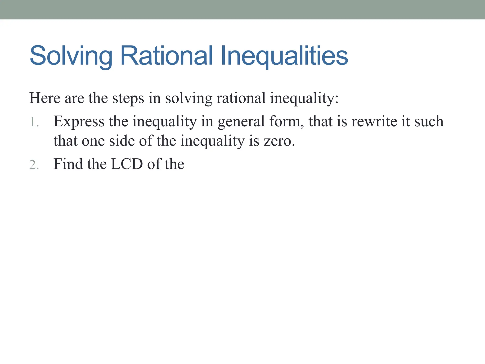 Solving Rational Inequalities
Here are the steps in solving rational inequality:
1. Express the inequality in general form, that is rewrite it such
that one side of the inequality is zero.
2. Find the LCD of the
 