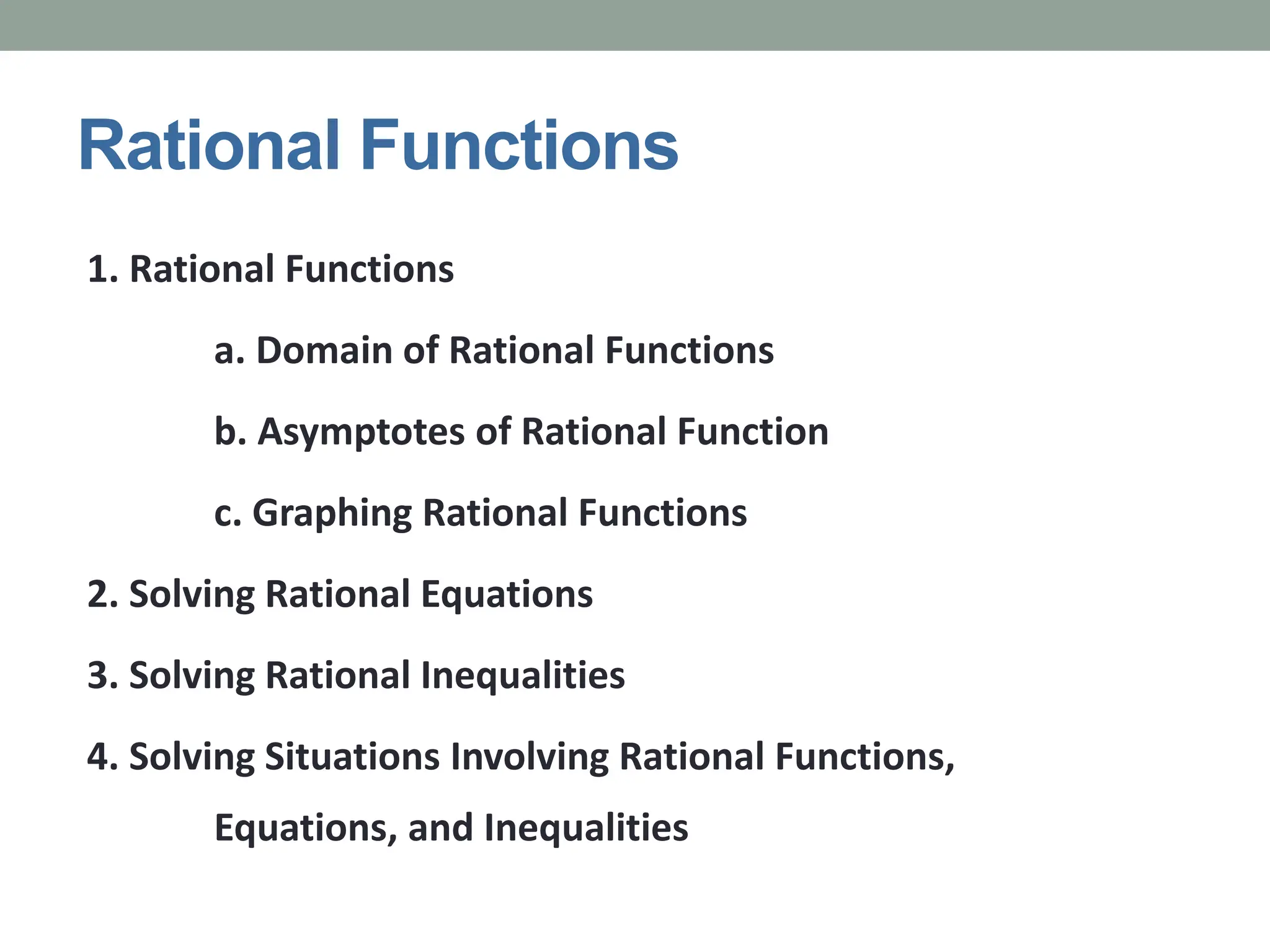 Rational Functions
1. Rational Functions
a. Domain of Rational Functions
b. Asymptotes of Rational Function
c. Graphing Rational Functions
2. Solving Rational Equations
3. Solving Rational Inequalities
4. Solving Situations Involving Rational Functions,
Equations, and Inequalities
 