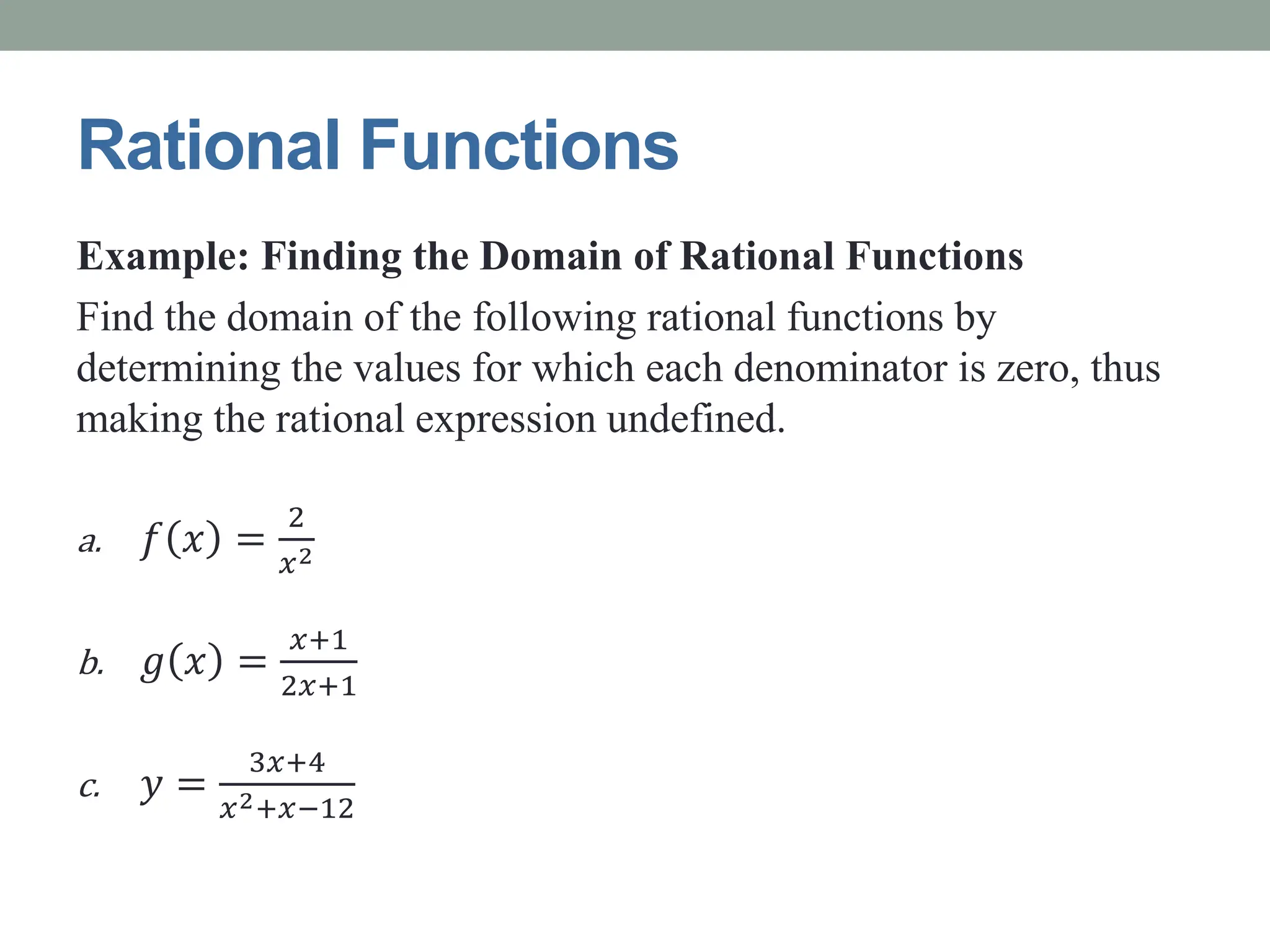 Rational Functions
Example: Finding the Domain of Rational Functions
Find the domain of the following rational functions by
determining the values for which each denominator is zero, thus
making the rational expression undefined.
a. 𝑓 𝑥 =
2
𝑥2
b. 𝑔 𝑥 =
𝑥+1
2𝑥+1
c. 𝑦 =
3𝑥+4
𝑥2+𝑥−12
 