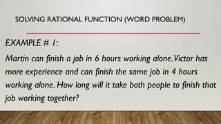 SOLVING RATIONAL FUNCTION (WORD PROBLEM)
EXAMPLE # 1:
Martin can finish a job in 6 hours working alone.Victor has
more experience and can finish the same job in 4 hours
working alone. How long will it take both people to finish that
job working together?
 