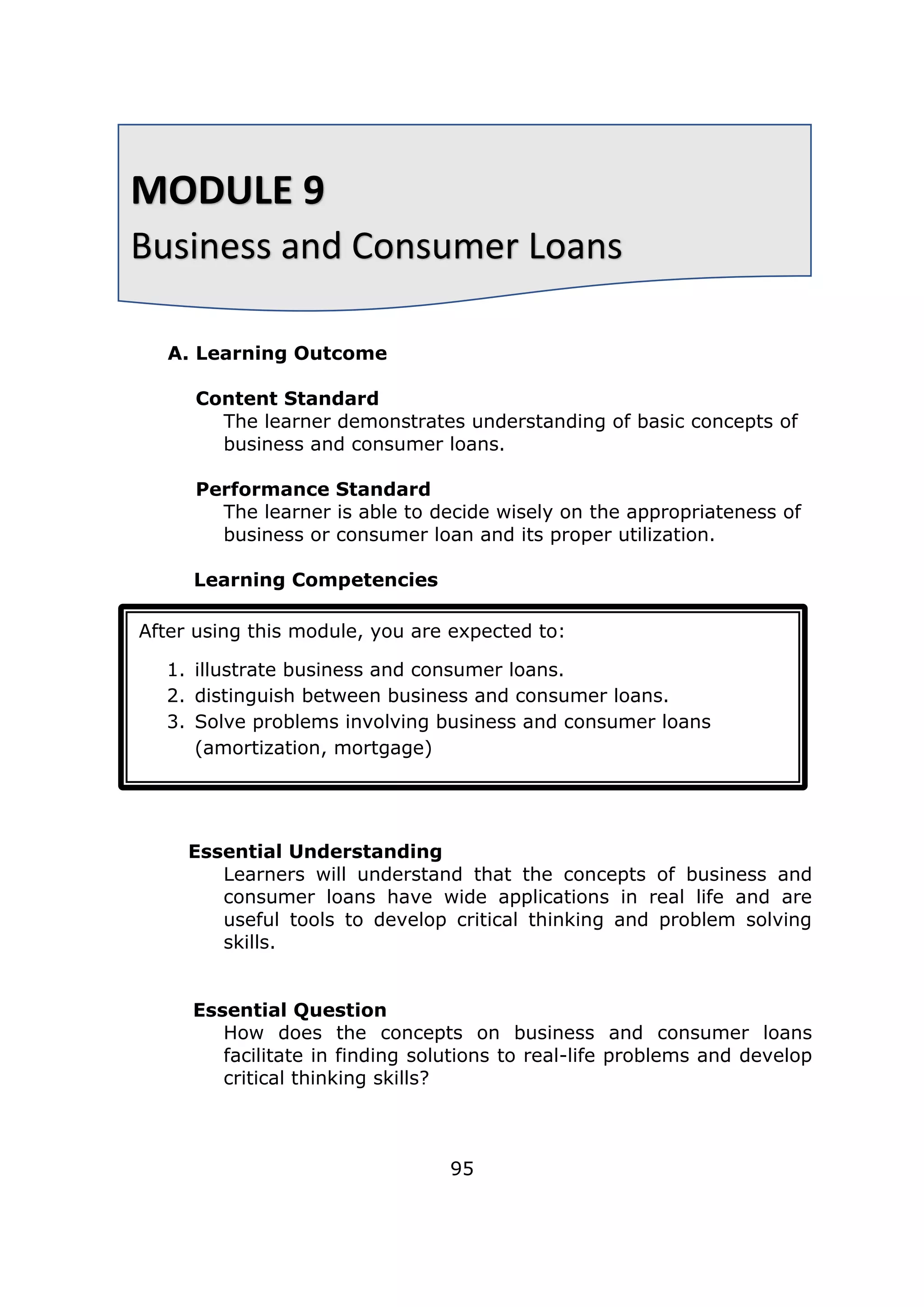 A. Learning Outcome
Content Standard
The learner demonstrates understanding of basic concepts of
business and consumer loans.
Performance Standard
The learner is able to decide wisely on the appropriateness of
business or consumer loan and its proper utilization.
Learning Competencies
Essential Understanding
Learners will understand that the concepts of business and
consumer loans have wide applications in real life and are
useful tools to develop critical thinking and problem solving
skills.
Essential Question
How does the concepts on business and consumer loans
facilitate in finding solutions to real-life problems and develop
critical thinking skills?
95
MODULE 9
Business and Consumer Loans
After using this module, you are expected to:
1. illustrate business and consumer loans.
2. distinguish between business and consumer loans.
3. Solve problems involving business and consumer loans
(amortization, mortgage)
 