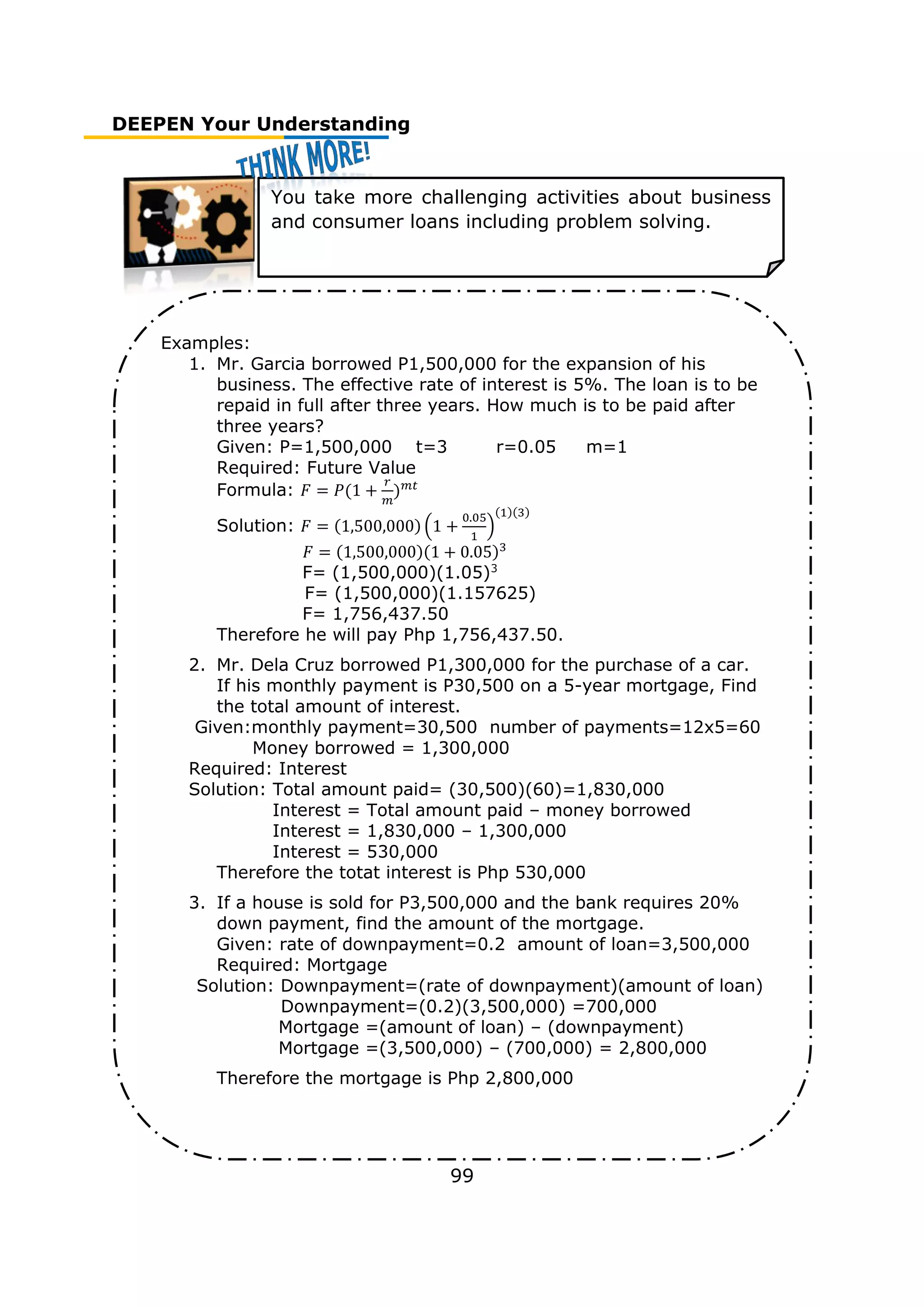 DEEPEN Your Understanding
99
You take more challenging activities about business
and consumer loans including problem solving.
Examples:
1. Mr. Garcia borrowed P1,500,000 for the expansion of his
business. The effective rate of interest is 5%. The loan is to be
repaid in full after three years. How much is to be paid after
three years?
Given: P=1,500,000 t=3 r=0.05 m=1
Required: Future Value
Formula: 𝐹 = 𝑃(1 +
𝑟
𝑚
)𝑚𝑡
Solution: 𝐹 = (1,500,000) (1 +
0.05
1
)
(1)(3)
𝐹 = (1,500,000)(1 + 0.05)3
F= (1,500,000)(1.05)3
F= (1,500,000)(1.157625)
F= 1,756,437.50
Therefore he will pay Php 1,756,437.50.
2. Mr. Dela Cruz borrowed P1,300,000 for the purchase of a car.
If his monthly payment is P30,500 on a 5-year mortgage, Find
the total amount of interest.
Given:monthly payment=30,500 number of payments=12x5=60
Money borrowed = 1,300,000
Required: Interest
Solution: Total amount paid= (30,500)(60)=1,830,000
Interest = Total amount paid – money borrowed
Interest = 1,830,000 – 1,300,000
Interest = 530,000
Therefore the totat interest is Php 530,000
3. If a house is sold for P3,500,000 and the bank requires 20%
down payment, find the amount of the mortgage.
Given: rate of downpayment=0.2 amount of loan=3,500,000
Required: Mortgage
Solution: Downpayment=(rate of downpayment)(amount of loan)
Downpayment=(0.2)(3,500,000) =700,000
Mortgage =(amount of loan) – (downpayment)
Mortgage =(3,500,000) – (700,000) = 2,800,000
Therefore the mortgage is Php 2,800,000
 