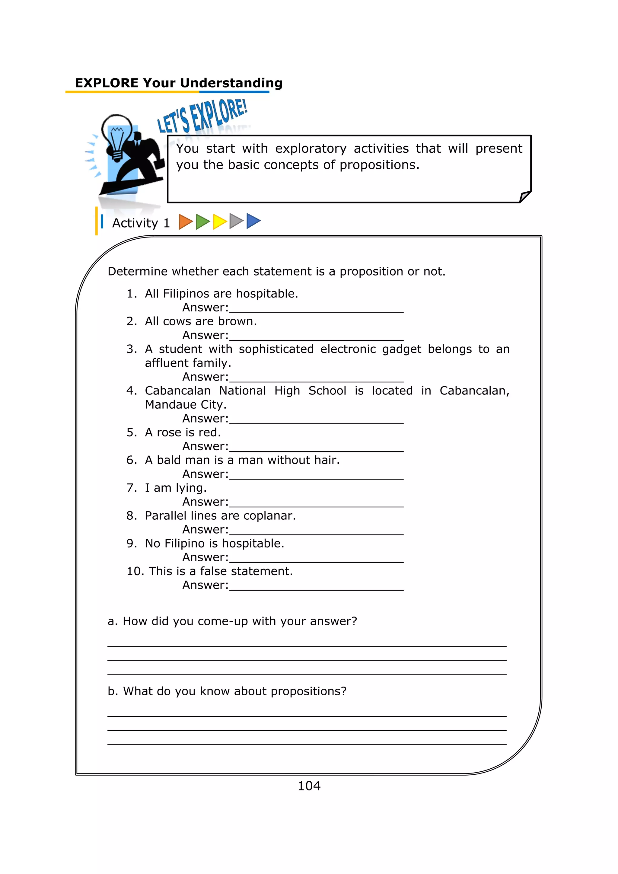 EXPLORE Your Understanding
Activity 1
104
You start with exploratory activities that will present
you the basic concepts of propositions.
Determine whether each statement is a proposition or not.
1. All Filipinos are hospitable.
Answer:________________________
2. All cows are brown.
Answer:________________________
3. A student with sophisticated electronic gadget belongs to an
affluent family.
Answer:________________________
4. Cabancalan National High School is located in Cabancalan,
Mandaue City.
Answer:________________________
5. A rose is red.
Answer:________________________
6. A bald man is a man without hair.
Answer:________________________
7. I am lying.
Answer:________________________
8. Parallel lines are coplanar.
Answer:________________________
9. No Filipino is hospitable.
Answer:________________________
10. This is a false statement.
Answer:________________________
a. How did you come-up with your answer?
_______________________________________________________
_______________________________________________________
_______________________________________________________
b. What do you know about propositions?
_______________________________________________________
_______________________________________________________
_______________________________________________________
 