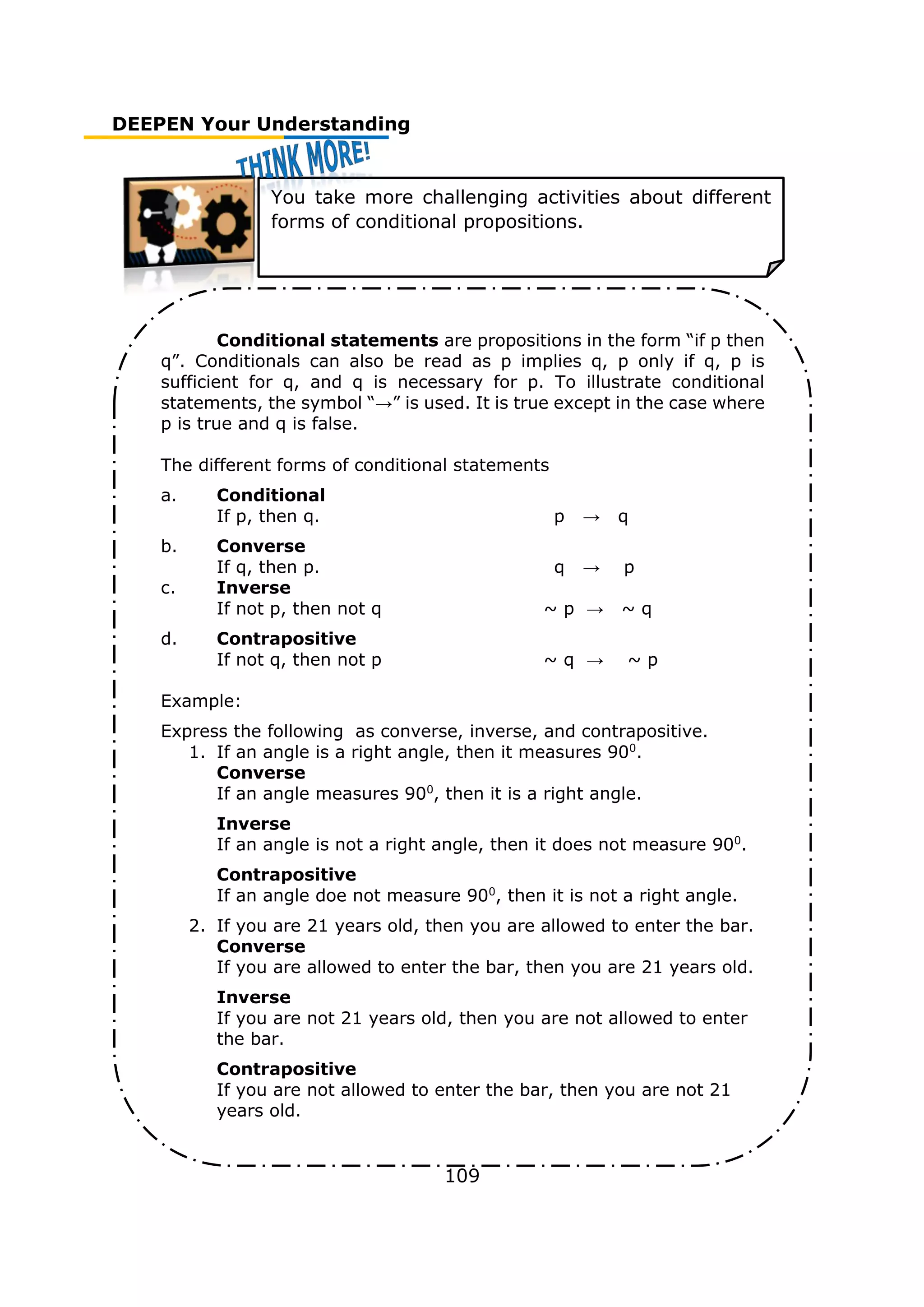 DEEPEN Your Understanding
109
You take more challenging activities about different
forms of conditional propositions.
Conditional statements are propositions in the form “if p then
q”. Conditionals can also be read as p implies q, p only if q, p is
sufficient for q, and q is necessary for p. To illustrate conditional
statements, the symbol “→” is used. It is true except in the case where
p is true and q is false.
The different forms of conditional statements
a. Conditional
If p, then q. p → q
b. Converse
If q, then p. q → p
c. Inverse
If not p, then not q ~ p → ~ q
d. Contrapositive
If not q, then not p ~ q → ~ p
Example:
Express the following as converse, inverse, and contrapositive.
1. If an angle is a right angle, then it measures 900
.
Converse
If an angle measures 900
, then it is a right angle.
Inverse
If an angle is not a right angle, then it does not measure 900
.
Contrapositive
If an angle doe not measure 900
, then it is not a right angle.
2. If you are 21 years old, then you are allowed to enter the bar.
Converse
If you are allowed to enter the bar, then you are 21 years old.
Inverse
If you are not 21 years old, then you are not allowed to enter
the bar.
Contrapositive
If you are not allowed to enter the bar, then you are not 21
years old.
 
