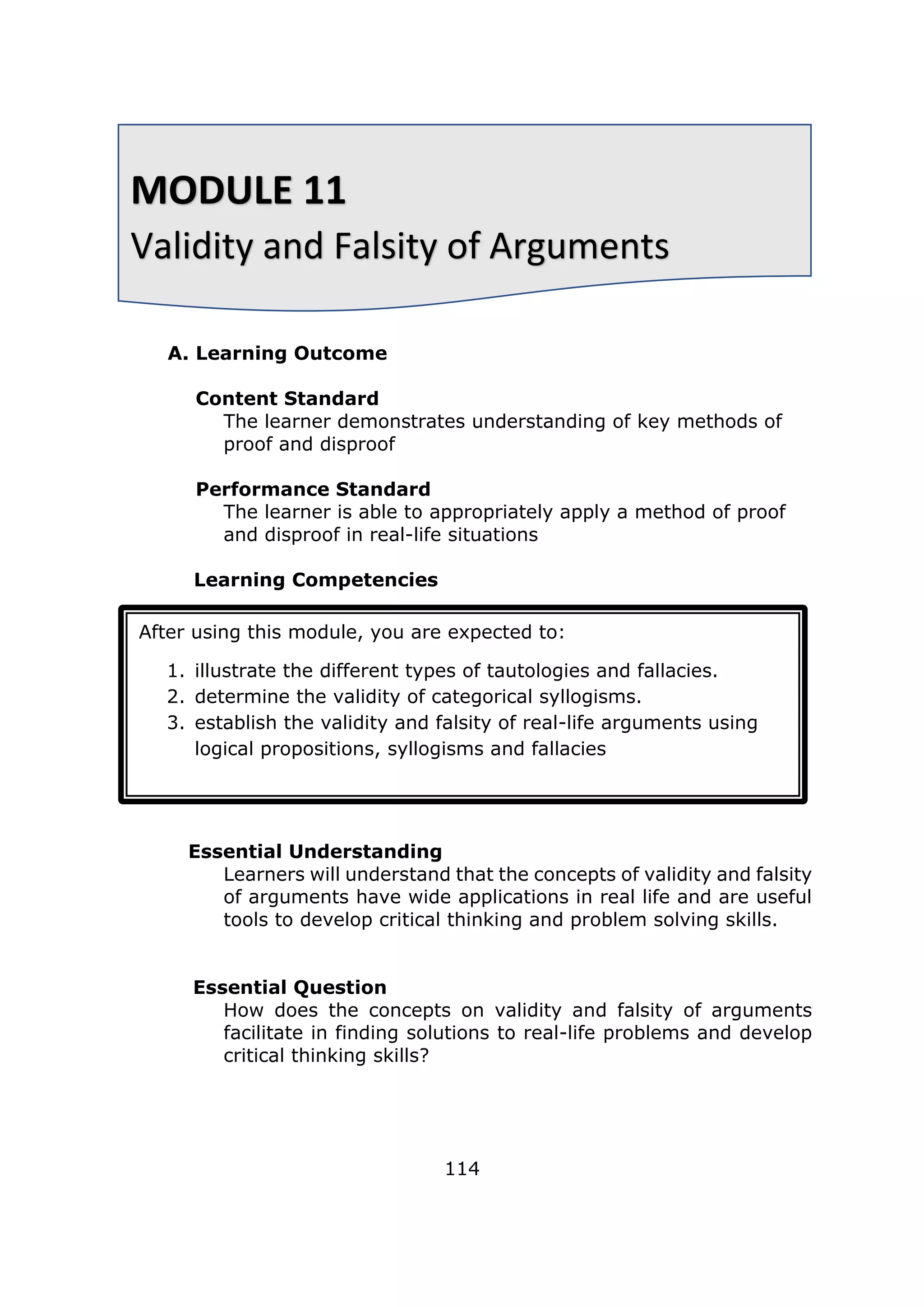 A. Learning Outcome
Content Standard
The learner demonstrates understanding of key methods of
proof and disproof
Performance Standard
The learner is able to appropriately apply a method of proof
and disproof in real-life situations
Learning Competencies
Essential Understanding
Learners will understand that the concepts of validity and falsity
of arguments have wide applications in real life and are useful
tools to develop critical thinking and problem solving skills.
Essential Question
How does the concepts on validity and falsity of arguments
facilitate in finding solutions to real-life problems and develop
critical thinking skills?
114
MODULE 11
Validity and Falsity of Arguments
After using this module, you are expected to:
1. illustrate the different types of tautologies and fallacies.
2. determine the validity of categorical syllogisms.
3. establish the validity and falsity of real-life arguments using
logical propositions, syllogisms and fallacies
 