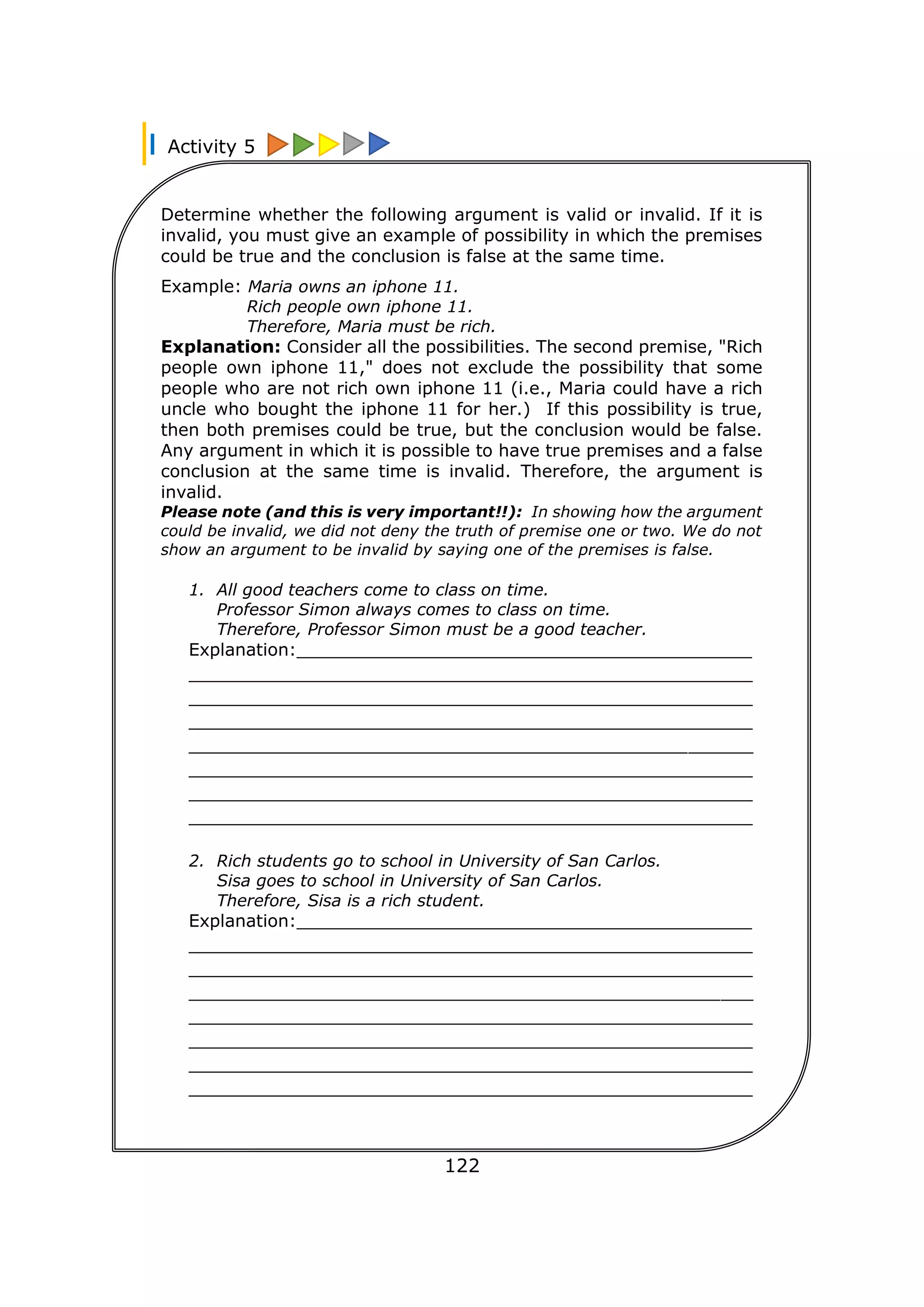 Activity 5
122
Determine whether the following argument is valid or invalid. If it is
invalid, you must give an example of possibility in which the premises
could be true and the conclusion is false at the same time.
Example: Maria owns an iphone 11.
Rich people own iphone 11.
Therefore, Maria must be rich.
Explanation: Consider all the possibilities. The second premise, "Rich
people own iphone 11," does not exclude the possibility that some
people who are not rich own iphone 11 (i.e., Maria could have a rich
uncle who bought the iphone 11 for her.) If this possibility is true,
then both premises could be true, but the conclusion would be false.
Any argument in which it is possible to have true premises and a false
conclusion at the same time is invalid. Therefore, the argument is
invalid.
Please note (and this is very important!!): In showing how the argument
could be invalid, we did not deny the truth of premise one or two. We do not
show an argument to be invalid by saying one of the premises is false.
1. All good teachers come to class on time.
Professor Simon always comes to class on time.
Therefore, Professor Simon must be a good teacher.
Explanation:__________________________________________
____________________________________________________
____________________________________________________
____________________________________________________
____________________________________________________
____________________________________________________
____________________________________________________
____________________________________________________
2. Rich students go to school in University of San Carlos.
Sisa goes to school in University of San Carlos.
Therefore, Sisa is a rich student.
Explanation:__________________________________________
____________________________________________________
____________________________________________________
____________________________________________________
____________________________________________________
____________________________________________________
____________________________________________________
____________________________________________________
 