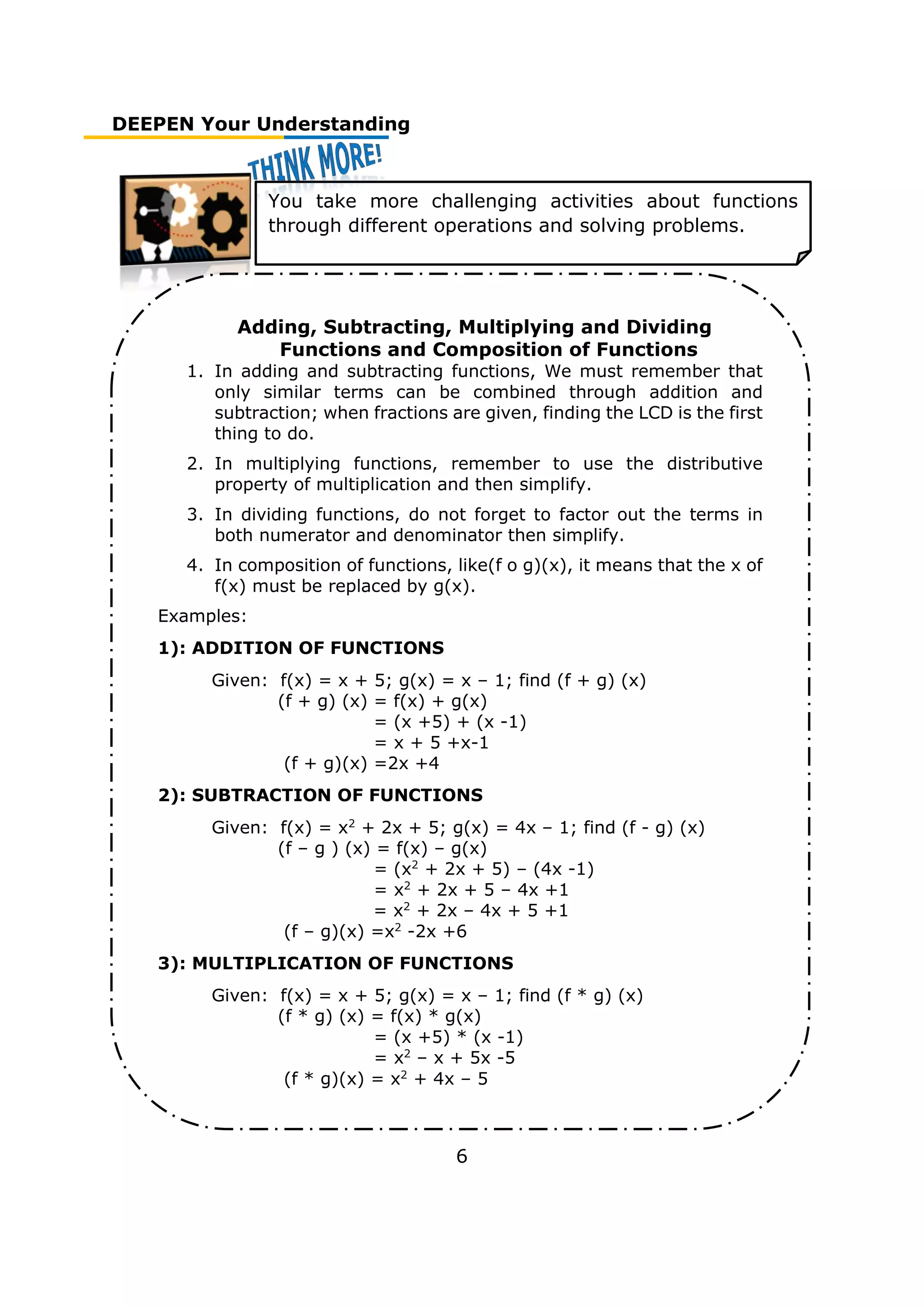 DEEPEN Your Understanding
6
Adding, Subtracting, Multiplying and Dividing
Functions and Composition of Functions
1. In adding and subtracting functions, We must remember that
only similar terms can be combined through addition and
subtraction; when fractions are given, finding the LCD is the first
thing to do.
2. In multiplying functions, remember to use the distributive
property of multiplication and then simplify.
3. In dividing functions, do not forget to factor out the terms in
both numerator and denominator then simplify.
4. In composition of functions, like(f o g)(x), it means that the x of
f(x) must be replaced by g(x).
Examples:
1): ADDITION OF FUNCTIONS
Given: f(x) = x + 5; g(x) = x – 1; find (f + g) (x)
(f + g) (x) = f(x) + g(x)
= (x +5) + (x -1)
= x + 5 +x-1
(f + g)(x) =2x +4
2): SUBTRACTION OF FUNCTIONS
Given: f(x) = x2
+ 2x + 5; g(x) = 4x – 1; find (f - g) (x)
(f – g ) (x) = f(x) – g(x)
= (x2
+ 2x + 5) – (4x -1)
= x2
+ 2x + 5 – 4x +1
= x2
+ 2x – 4x + 5 +1
(f – g)(x) =x2
-2x +6
3): MULTIPLICATION OF FUNCTIONS
Given: f(x) = x + 5; g(x) = x – 1; find (f * g) (x)
(f * g) (x) = f(x) * g(x)
= (x +5) * (x -1)
= x2
– x + 5x -5
(f * g)(x) = x2
+ 4x – 5
You take more challenging activities about functions
through different operations and solving problems.
 