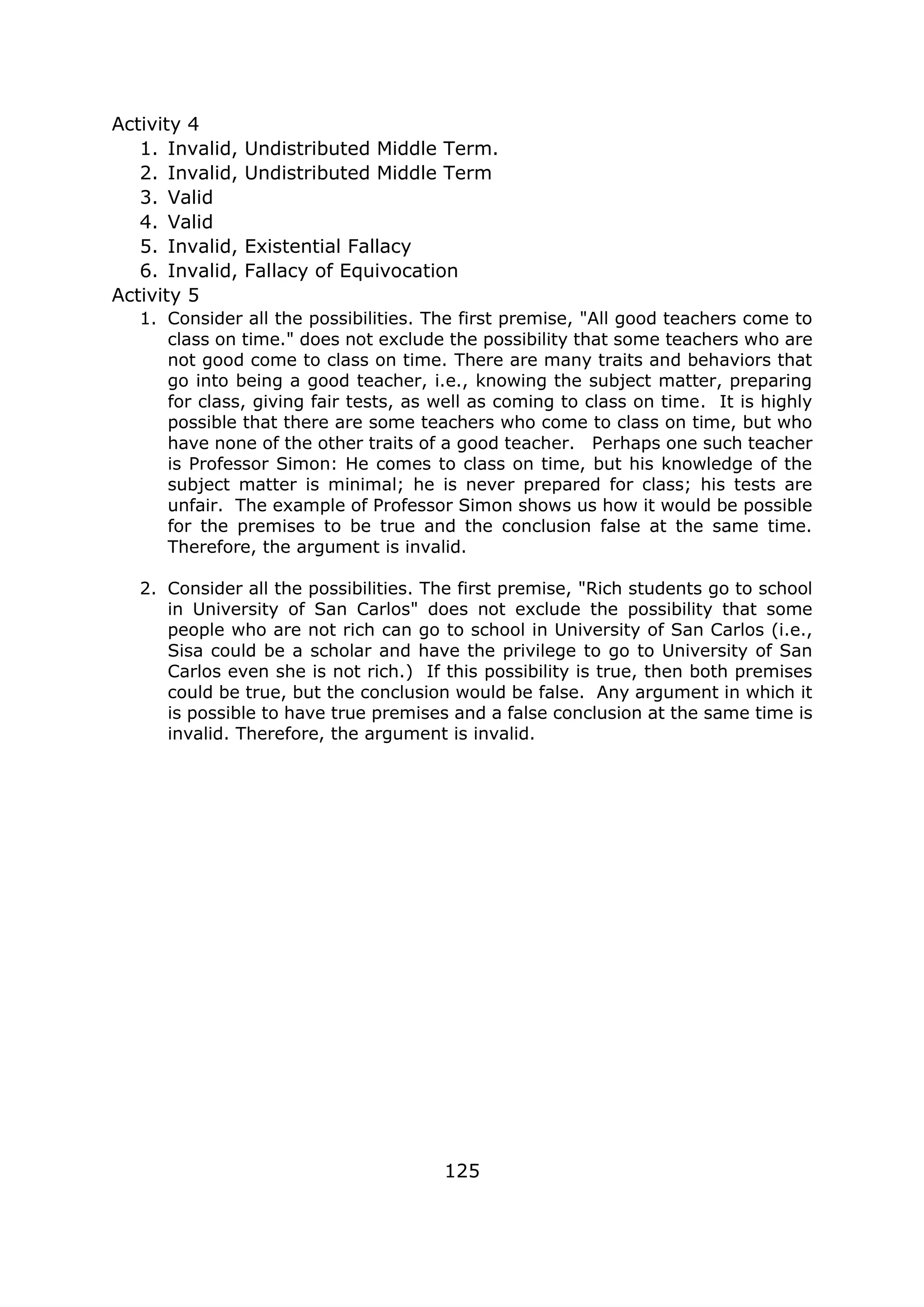 Activity 4
1. Invalid, Undistributed Middle Term.
2. Invalid, Undistributed Middle Term
3. Valid
4. Valid
5. Invalid, Existential Fallacy
6. Invalid, Fallacy of Equivocation
Activity 5
1. Consider all the possibilities. The first premise, "All good teachers come to
class on time." does not exclude the possibility that some teachers who are
not good come to class on time. There are many traits and behaviors that
go into being a good teacher, i.e., knowing the subject matter, preparing
for class, giving fair tests, as well as coming to class on time. It is highly
possible that there are some teachers who come to class on time, but who
have none of the other traits of a good teacher. Perhaps one such teacher
is Professor Simon: He comes to class on time, but his knowledge of the
subject matter is minimal; he is never prepared for class; his tests are
unfair. The example of Professor Simon shows us how it would be possible
for the premises to be true and the conclusion false at the same time.
Therefore, the argument is invalid.
2. Consider all the possibilities. The first premise, "Rich students go to school
in University of San Carlos" does not exclude the possibility that some
people who are not rich can go to school in University of San Carlos (i.e.,
Sisa could be a scholar and have the privilege to go to University of San
Carlos even she is not rich.) If this possibility is true, then both premises
could be true, but the conclusion would be false. Any argument in which it
is possible to have true premises and a false conclusion at the same time is
invalid. Therefore, the argument is invalid.
125
 