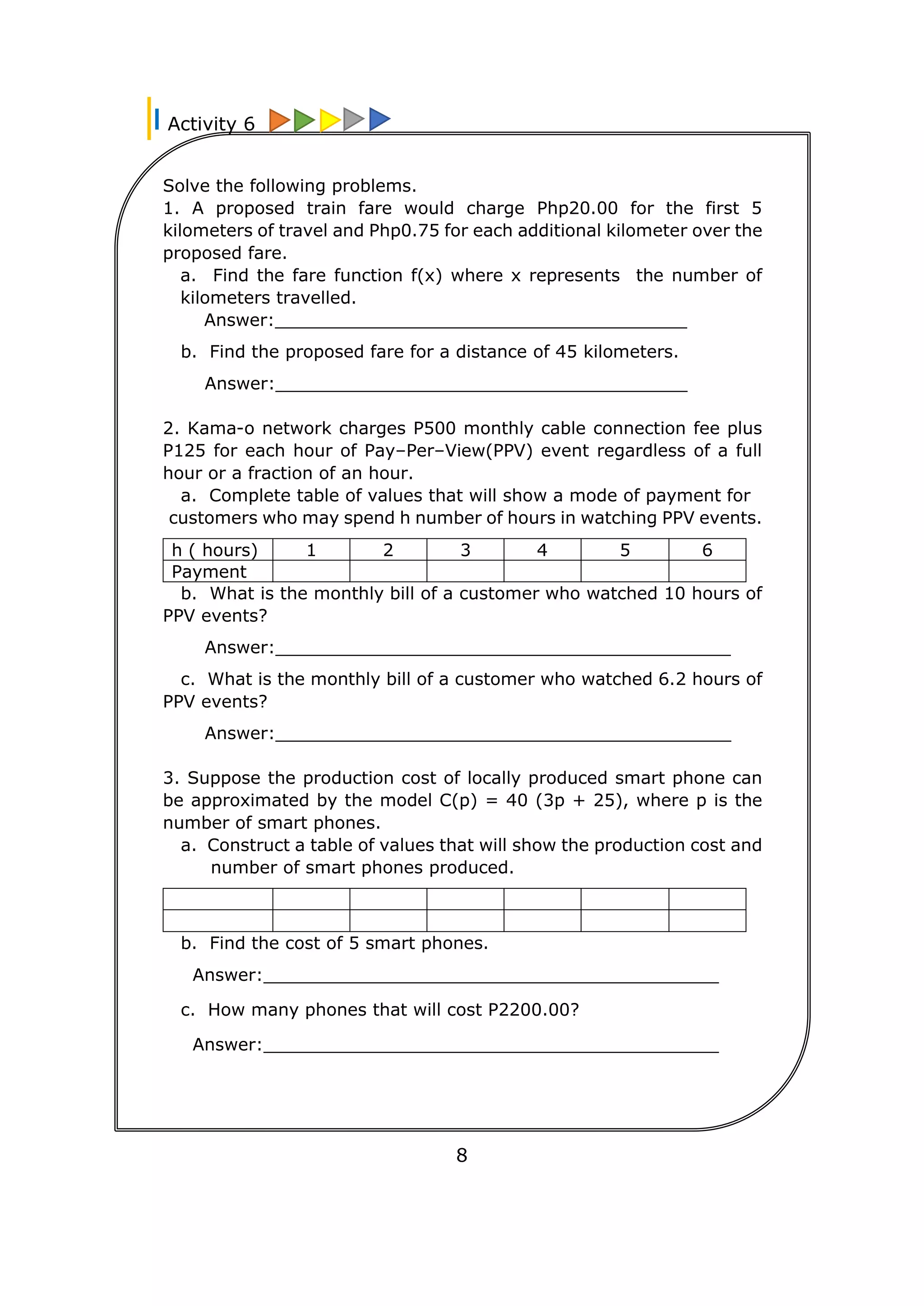 Solve the following problems.
1. A proposed train fare would charge Php20.00 for the first 5
kilometers of travel and Php0.75 for each additional kilometer over the
proposed fare.
a. Find the fare function f(x) where x represents the number of
kilometers travelled.
Answer:______________________________________
b. Find the proposed fare for a distance of 45 kilometers.
Answer:______________________________________
2. Kama-o network charges P500 monthly cable connection fee plus
P125 for each hour of Pay–Per–View(PPV) event regardless of a full
hour or a fraction of an hour.
a. Complete table of values that will show a mode of payment for
customers who may spend h number of hours in watching PPV events.
h ( hours) 1 2 3 4 5 6
Payment
b. What is the monthly bill of a customer who watched 10 hours of
PPV events?
Answer:__________________________________________
c. What is the monthly bill of a customer who watched 6.2 hours of
PPV events?
Answer:__________________________________________
3. Suppose the production cost of locally produced smart phone can
be approximated by the model C(p) = 40 (3p + 25), where p is the
number of smart phones.
a. Construct a table of values that will show the production cost and
number of smart phones produced.
b. Find the cost of 5 smart phones.
Answer:__________________________________________
c. How many phones that will cost P2200.00?
Answer:__________________________________________
Activity 6
8
 