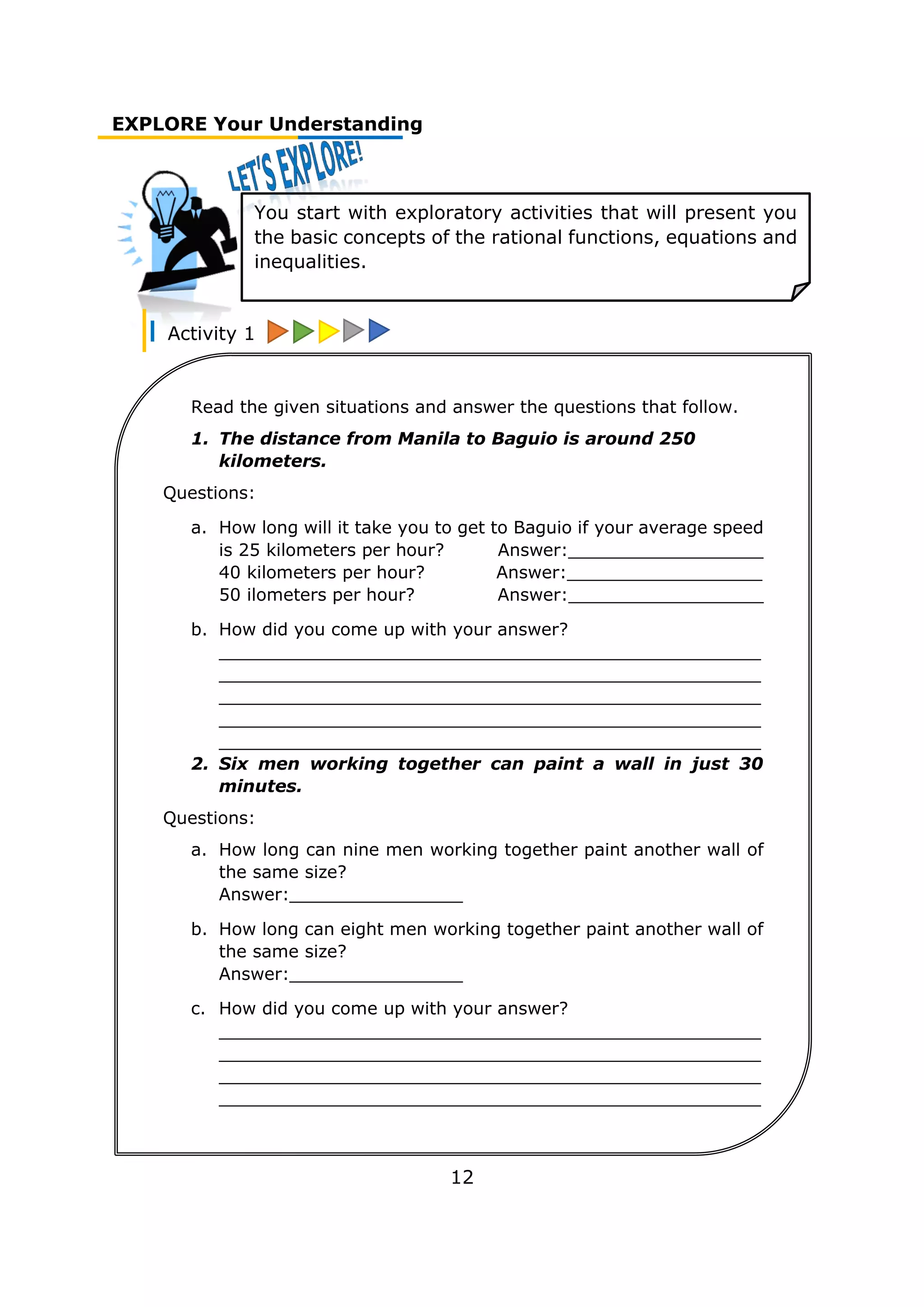 EXPLORE Your Understanding
Activity 1
12
You start with exploratory activities that will present you
the basic concepts of the rational functions, equations and
inequalities.
Read the given situations and answer the questions that follow.
1. The distance from Manila to Baguio is around 250
kilometers.
Questions:
a. How long will it take you to get to Baguio if your average speed
is 25 kilometers per hour? Answer:__________________
40 kilometers per hour? Answer:__________________
50 ilometers per hour? Answer:__________________
b. How did you come up with your answer?
__________________________________________________
__________________________________________________
__________________________________________________
__________________________________________________
__________________________________________________
2. Six men working together can paint a wall in just 30
minutes.
Questions:
a. How long can nine men working together paint another wall of
the same size?
Answer:________________
b. How long can eight men working together paint another wall of
the same size?
Answer:________________
c. How did you come up with your answer?
__________________________________________________
__________________________________________________
__________________________________________________
__________________________________________________
__________________________________________________
______________________________
 