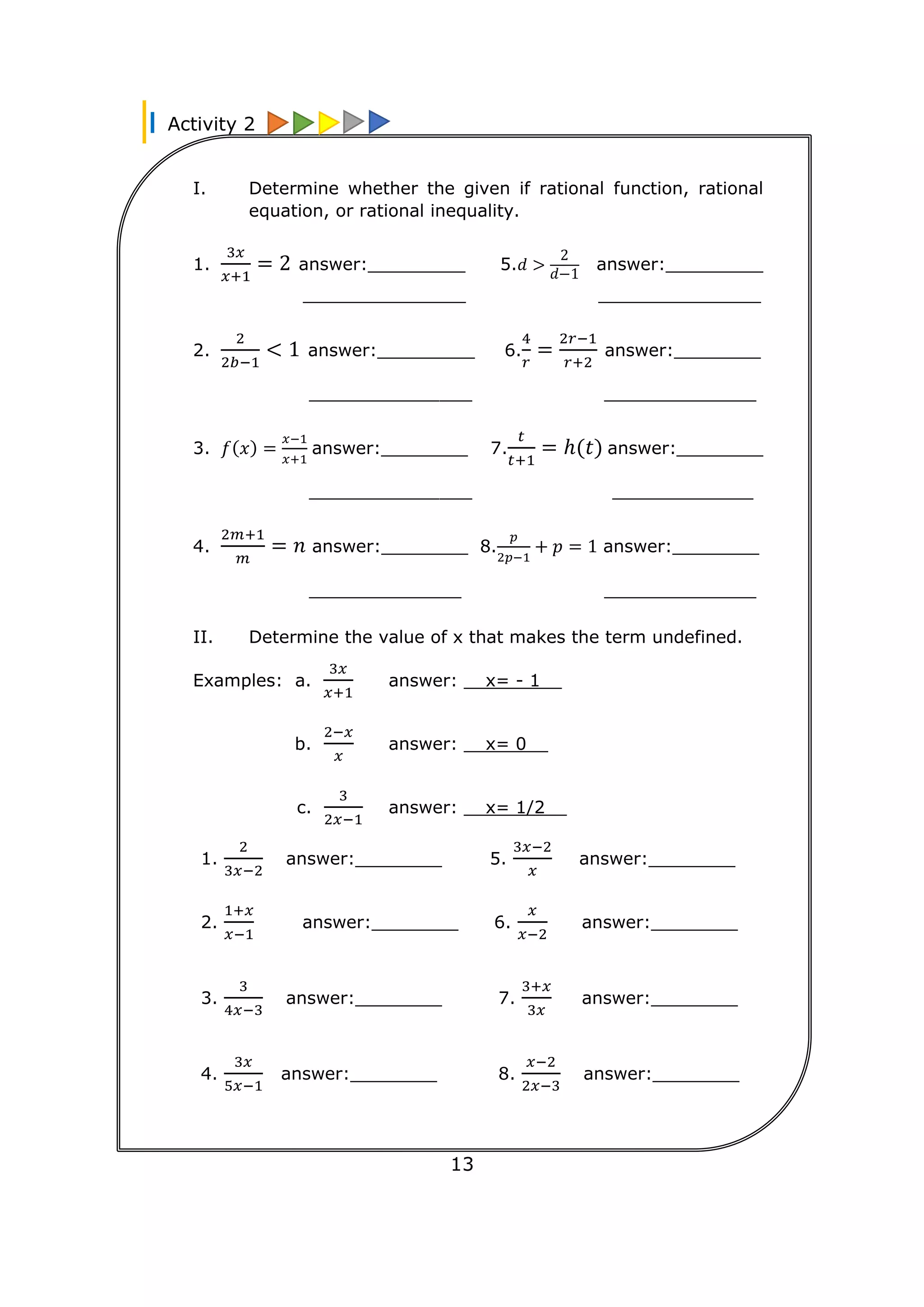 Activity 2
13
I. Determine whether the given if rational function, rational
equation, or rational inequality.
1.
3𝑥
𝑥+1
= 2 answer:_________ 5.𝑑 >
2
𝑑−1
answer:_________
_______________ _______________
2.
2
2𝑏−1
< 1 answer:_________ 6.
4
𝑟
=
2𝑟−1
𝑟+2
answer:________
_______________ ______________
3. 𝑓(𝑥) =
𝑥−1
𝑥+1
answer:________ 7.
𝑡
𝑡+1
= ℎ(𝑡) answer:________
_______________ _____________
4.
2𝑚+1
𝑚
= 𝑛 answer:________ 8.
𝑝
2𝑝−1
+ 𝑝 = 1 answer:________
______________ ______________
II. Determine the value of x that makes the term undefined.
Examples: a.
3𝑥
𝑥+1
answer: __x= - 1__
b.
2−𝑥
𝑥
answer: __x= 0__
c.
3
2𝑥−1
answer: __x= 1/2__
1.
2
3𝑥−2
answer:________ 5.
3𝑥−2
𝑥
answer:________
2.
1+𝑥
𝑥−1
answer:________ 6.
𝑥
𝑥−2
answer:________
3.
3
4𝑥−3
answer:________ 7.
3+𝑥
3𝑥
answer:________
4.
3𝑥
5𝑥−1
answer:________ 8.
𝑥−2
2𝑥−3
answer:________
 
