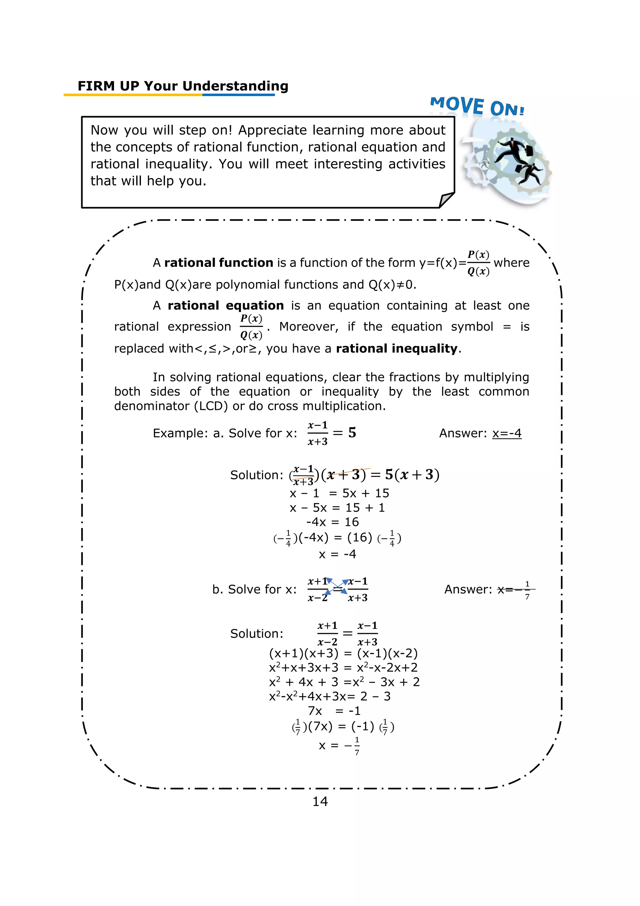FIRM UP Your Understanding
14
Now you will step on! Appreciate learning more about
the concepts of rational function, rational equation and
rational inequality. You will meet interesting activities
that will help you.
A rational function is a function of the form y=f(x)=
𝑷(𝒙)
𝑸(𝒙)
where
P(x)and Q(x)are polynomial functions and Q(x)≠0.
A rational equation is an equation containing at least one
rational expression
𝑷(𝒙)
𝑸(𝒙)
. Moreover, if the equation symbol = is
replaced with<,≤,>,or≥, you have a rational inequality.
In solving rational equations, clear the fractions by multiplying
both sides of the equation or inequality by the least common
denominator (LCD) or do cross multiplication.
Example: a. Solve for x:
𝒙−𝟏
𝒙+𝟑
= 𝟓 Answer: x=-4
Solution: (
𝒙−𝟏
𝒙+𝟑
)(𝒙 + 𝟑) = 𝟓(𝒙 + 𝟑)
x – 1 = 5x + 15
x – 5x = 15 + 1
-4x = 16
(−
1
4
)(-4x) = (16) (−
1
4
)
x = -4
b. Solve for x:
𝒙+𝟏
𝒙−𝟐
=
𝒙−𝟏
𝒙+𝟑
Answer: x=−
1
7
Solution:
𝒙+𝟏
𝒙−𝟐
=
𝒙−𝟏
𝒙+𝟑
(x+1)(x+3) = (x-1)(x-2)
x2
+x+3x+3 = x2
-x-2x+2
x2
+ 4x + 3 =x2
– 3x + 2
x2
-x2
+4x+3x= 2 – 3
7x = -1
(
1
7
)(7x) = (-1) (
1
7
)
x = −
1
7
 