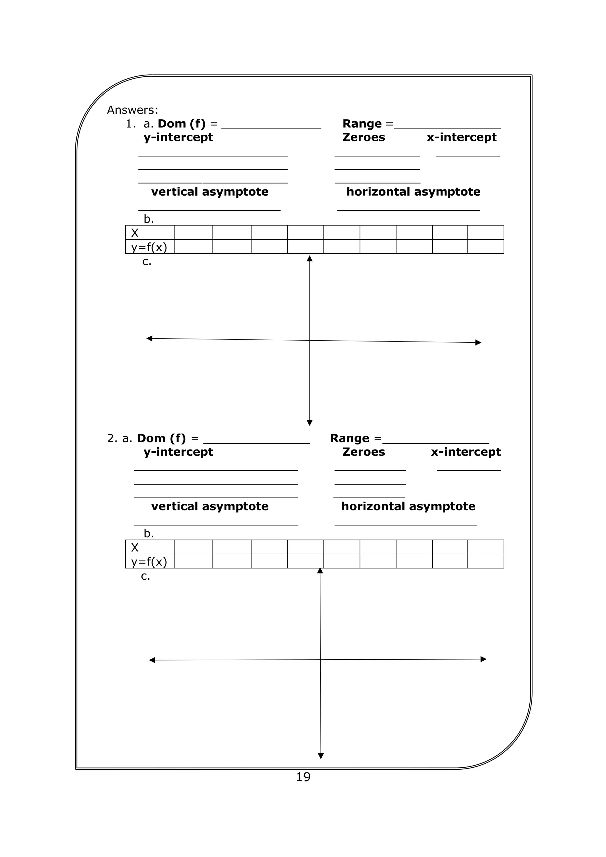 19
Answers:
1. a. Dom (f) = ______________ Range =_______________
y-intercept Zeroes x-intercept
_____________________ ____________ _________
_____________________ ____________
_____________________ ____________
vertical asymptote horizontal asymptote
____________________ ____________________
b.
X
y=f(x)
c.
2. a. Dom (f) = _______________ Range =_______________
y-intercept Zeroes x-intercept
_______________________ __________ _________
_______________________ __________
_______________________ __________
vertical asymptote horizontal asymptote
_______________________ ____________________
b.
X
y=f(x)
c.
 
