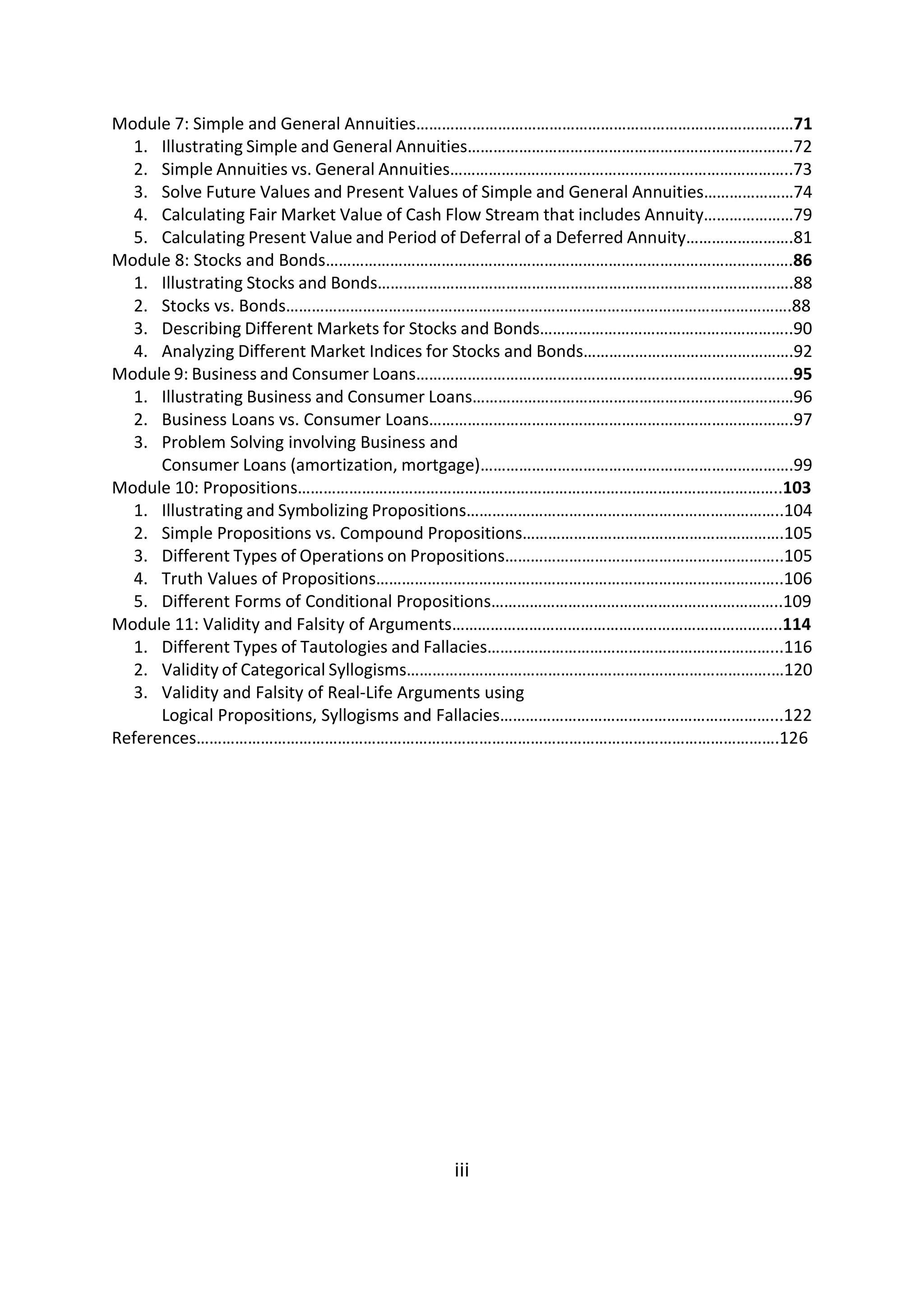 Module 7: Simple and General Annuities………….…………………………………………………………………71
1. Illustrating Simple and General Annuities………………………………………………………………….72
2. Simple Annuities vs. General Annuities……………………………………………………………………..73
3. Solve Future Values and Present Values of Simple and General Annuities…………………74
4. Calculating Fair Market Value of Cash Flow Stream that includes Annuity…………………79
5. Calculating Present Value and Period of Deferral of a Deferred Annuity…………………….81
Module 8: Stocks and Bonds……………………………………………………………………………………………….86
1. Illustrating Stocks and Bonds…………………………………………………………………………………….88
2. Stocks vs. Bonds……………………………………………………………………………………………………….88
3. Describing Different Markets for Stocks and Bonds…………………………………………………..90
4. Analyzing Different Market Indices for Stocks and Bonds………………………………………….92
Module 9: Business and Consumer Loans…………………………………………………………………………….95
1. Illustrating Business and Consumer Loans…………………………………………………………………96
2. Business Loans vs. Consumer Loans………………………………………………………………………….97
3. Problem Solving involving Business and
Consumer Loans (amortization, mortgage)……………………………………………………………….99
Module 10: Propositions…………………………………………………………………………………………………..103
1. Illustrating and Symbolizing Propositions………………………………………………………………..104
2. Simple Propositions vs. Compound Propositions…………………………………………………….105
3. Different Types of Operations on Propositions………………………………………………………..105
4. Truth Values of Propositions…………………………………………………………………………………..106
5. Different Forms of Conditional Propositions…………………………………………………………..109
Module 11: Validity and Falsity of Arguments…………………………………………………………………..114
1. Different Types of Tautologies and Fallacies…………………………………………………………...116
2. Validity of Categorical Syllogisms………………………………………………………………………….…120
3. Validity and Falsity of Real-Life Arguments using
Logical Propositions, Syllogisms and Fallacies………………………………………………………...122
References……………………………………………………………………………………………………………………….126
iii
 