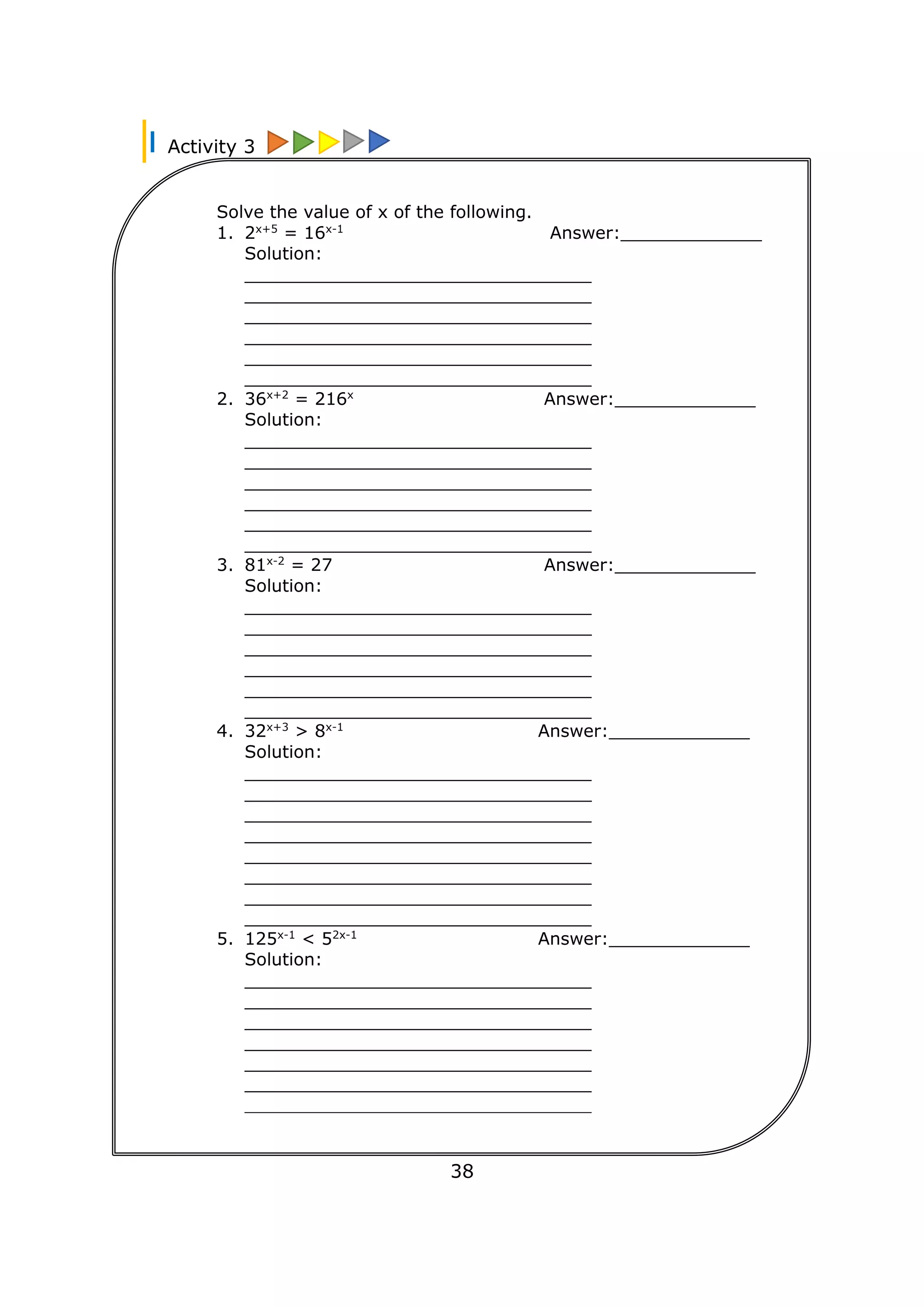 Activity 3
38
Solve the value of x of the following.
1. 2x+5
= 16x-1
Answer:_____________
Solution:
________________________________
________________________________
________________________________
________________________________
________________________________
________________________________
2. 36x+2
= 216x
Answer:_____________
Solution:
________________________________
________________________________
________________________________
________________________________
________________________________
________________________________
3. 81x-2
= 27 Answer:_____________
Solution:
________________________________
________________________________
________________________________
________________________________
________________________________
________________________________
4. 32x+3
> 8x-1
Answer:_____________
Solution:
________________________________
________________________________
________________________________
________________________________
________________________________
________________________________
________________________________
________________________________
5. 125x-1
< 52x-1
Answer:_____________
Solution:
________________________________
________________________________
________________________________
________________________________
________________________________
________________________________
________________________________
________________________________
 