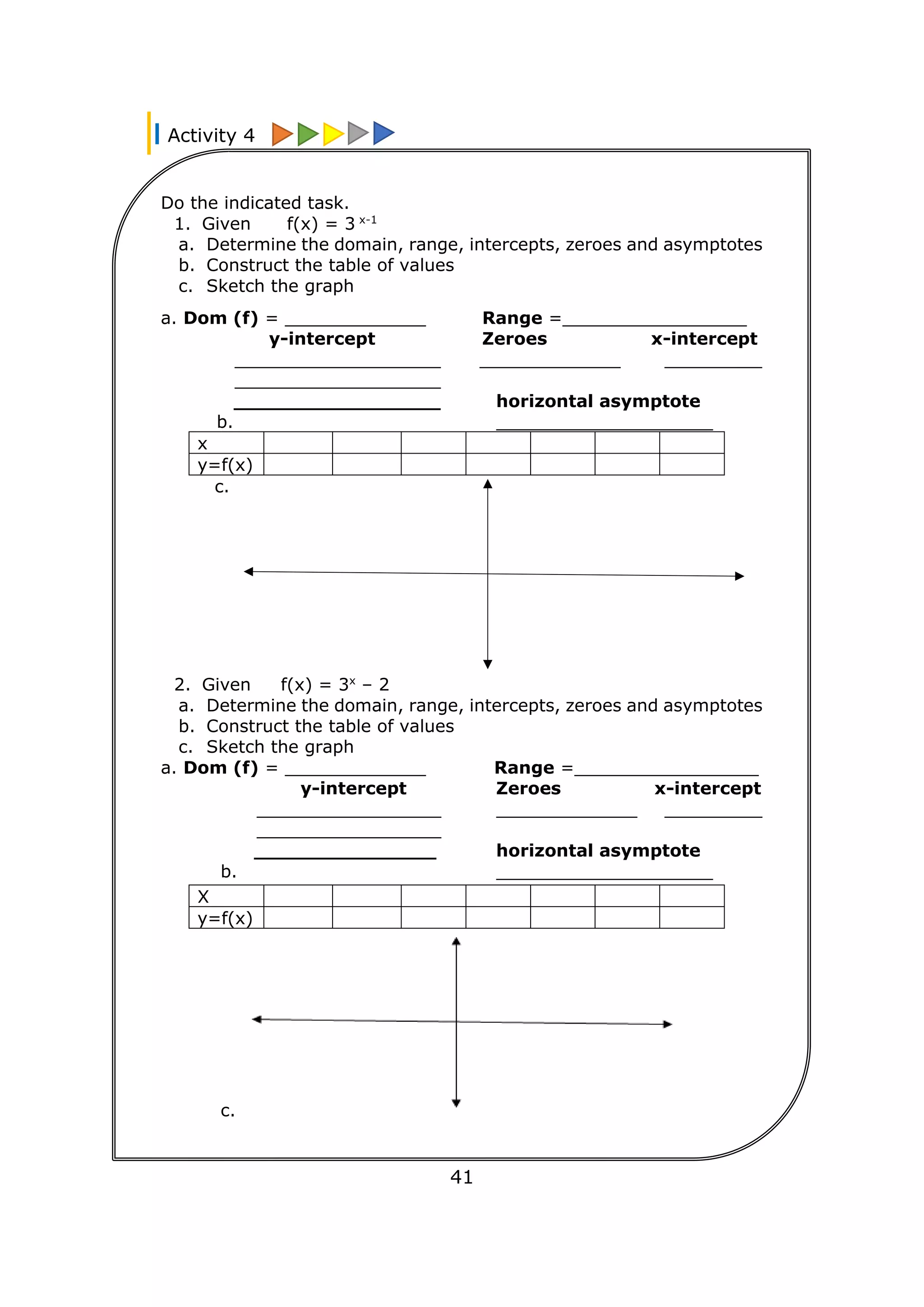 Activity 4
18
41
Do the indicated task.
1. Given f(x) = 3 x-1
a. Determine the domain, range, intercepts, zeroes and asymptotes
b. Construct the table of values
c. Sketch the graph
a. Dom (f) = _____________ Range =_________________
y-intercept Zeroes x-intercept
___________________ _____________ _________
___________________
_________________ horizontal asymptote
b. ____________________
x
y=f(x)
c.
2. Given f(x) = 3x
– 2
a. Determine the domain, range, intercepts, zeroes and asymptotes
b. Construct the table of values
c. Sketch the graph
a. Dom (f) = _____________ Range =_________________
y-intercept Zeroes x-intercept
_________________ _____________ _________
_________________
_______________ horizontal asymptote
b. ____________________
X
y=f(x)
c.
 