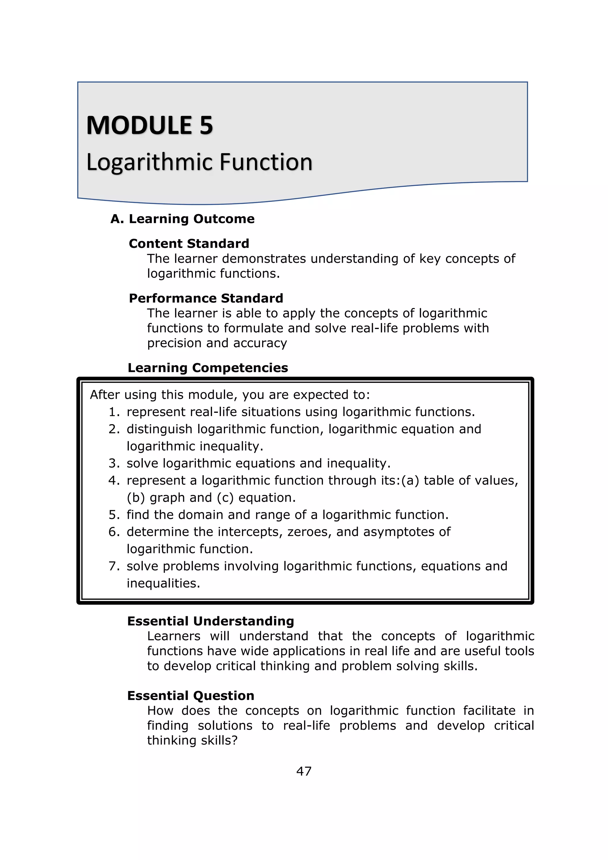 A. Learning Outcome
Content Standard
The learner demonstrates understanding of key concepts of
logarithmic functions.
Performance Standard
The learner is able to apply the concepts of logarithmic
functions to formulate and solve real-life problems with
precision and accuracy
Learning Competencies
Essential Understanding
Learners will understand that the concepts of logarithmic
functions have wide applications in real life and are useful tools
to develop critical thinking and problem solving skills.
Essential Question
How does the concepts on logarithmic function facilitate in
finding solutions to real-life problems and develop critical
thinking skills?
47
MODULE 5
Logarithmic Function
After using this module, you are expected to:
1. represent real-life situations using logarithmic functions.
2. distinguish logarithmic function, logarithmic equation and
logarithmic inequality.
3. solve logarithmic equations and inequality.
4. represent a logarithmic function through its:(a) table of values,
(b) graph and (c) equation.
5. find the domain and range of a logarithmic function.
6. determine the intercepts, zeroes, and asymptotes of
logarithmic function.
7. solve problems involving logarithmic functions, equations and
inequalities.
 