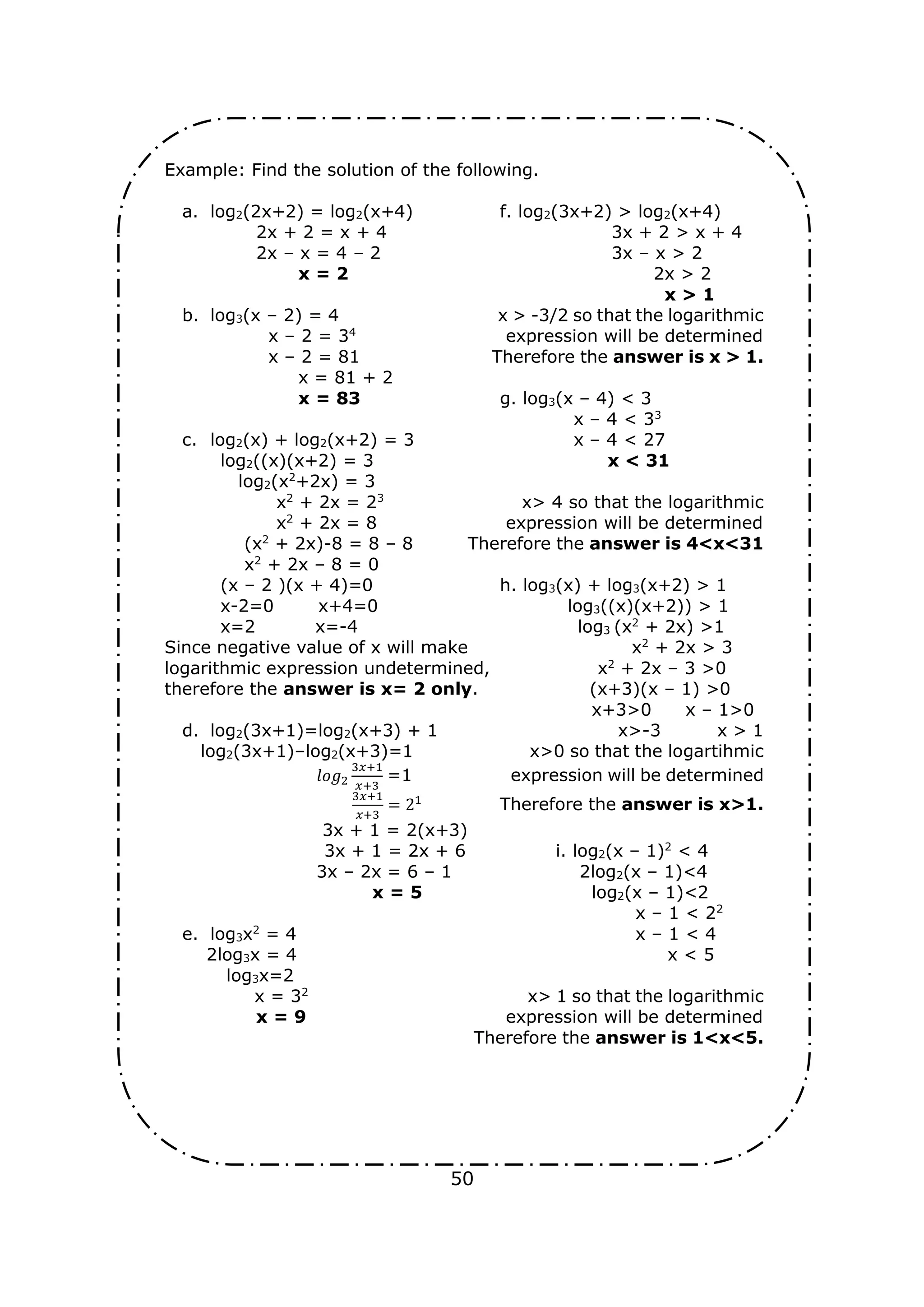 50
Example: Find the solution of the following.
a. log2(2x+2) = log2(x+4) f. log2(3x+2) > log2(x+4)
2x + 2 = x + 4 3x + 2 > x + 4
2x – x = 4 – 2 3x – x > 2
x = 2 2x > 2
x > 1
b. log3(x – 2) = 4 x > -3/2 so that the logarithmic
x – 2 = 34
expression will be determined
x – 2 = 81 Therefore the answer is x > 1.
x = 81 + 2
x = 83 g. log3(x – 4) < 3
x – 4 < 33
c. log2(x) + log2(x+2) = 3 x – 4 < 27
log2((x)(x+2) = 3 x < 31
log2(x2
+2x) = 3
x2
+ 2x = 23
x> 4 so that the logarithmic
x2
+ 2x = 8 expression will be determined
(x2
+ 2x)-8 = 8 – 8 Therefore the answer is 4<x<31
x2
+ 2x – 8 = 0
(x – 2 )(x + 4)=0 h. log3(x) + log3(x+2) > 1
x-2=0 x+4=0 log3((x)(x+2)) > 1
x=2 x=-4 log3 (x2
+ 2x) >1
Since negative value of x will make x2
+ 2x > 3
logarithmic expression undetermined, x2
+ 2x – 3 >0
therefore the answer is x= 2 only. (x+3)(x – 1) >0
x+3>0 x – 1>0
d. log2(3x+1)=log2(x+3) + 1 x>-3 x > 1
log2(3x+1)–log2(x+3)=1 x>0 so that the logartihmic
𝑙𝑜𝑔2
3𝑥+1
𝑥+3
=1 expression will be determined
3𝑥+1
𝑥+3
= 21
Therefore the answer is x>1.
3x + 1 = 2(x+3)
3x + 1 = 2x + 6 i. log2(x – 1)2
< 4
3x – 2x = 6 – 1 2log2(x – 1)<4
x = 5 log2(x – 1)<2
x – 1 < 22
e. log3x2
= 4 x – 1 < 4
2log3x = 4 x < 5
log3x=2
x = 32
x> 1 so that the logarithmic
x = 9 expression will be determined
Therefore the answer is 1<x<5.
 