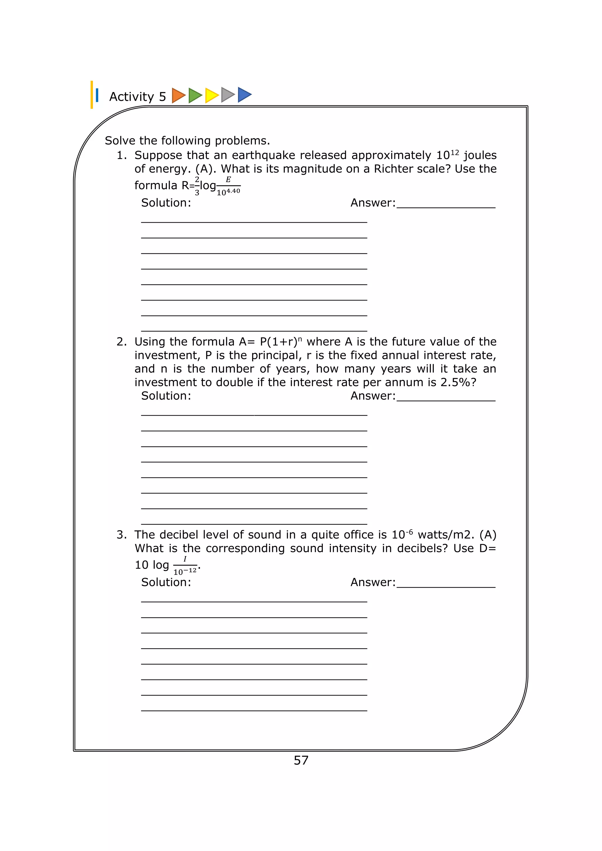 Activity 5
57
Solve the following problems.
1. Suppose that an earthquake released approximately 1012
joules
of energy. (A). What is its magnitude on a Richter scale? Use the
formula R=
2
3
log
𝐸
104.40
Solution: Answer:______________
________________________________
________________________________
________________________________
________________________________
________________________________
________________________________
________________________________
________________________________
2. Using the formula A= P(1+r)n
where A is the future value of the
investment, P is the principal, r is the fixed annual interest rate,
and n is the number of years, how many years will it take an
investment to double if the interest rate per annum is 2.5%?
Solution: Answer:______________
________________________________
________________________________
________________________________
________________________________
________________________________
________________________________
________________________________
________________________________
3. The decibel level of sound in a quite office is 10-6
watts/m2. (A)
What is the corresponding sound intensity in decibels? Use D=
10 log
𝐼
10−12.
Solution: Answer:______________
________________________________
________________________________
________________________________
________________________________
________________________________
________________________________
________________________________
________________________________
________________________________
 