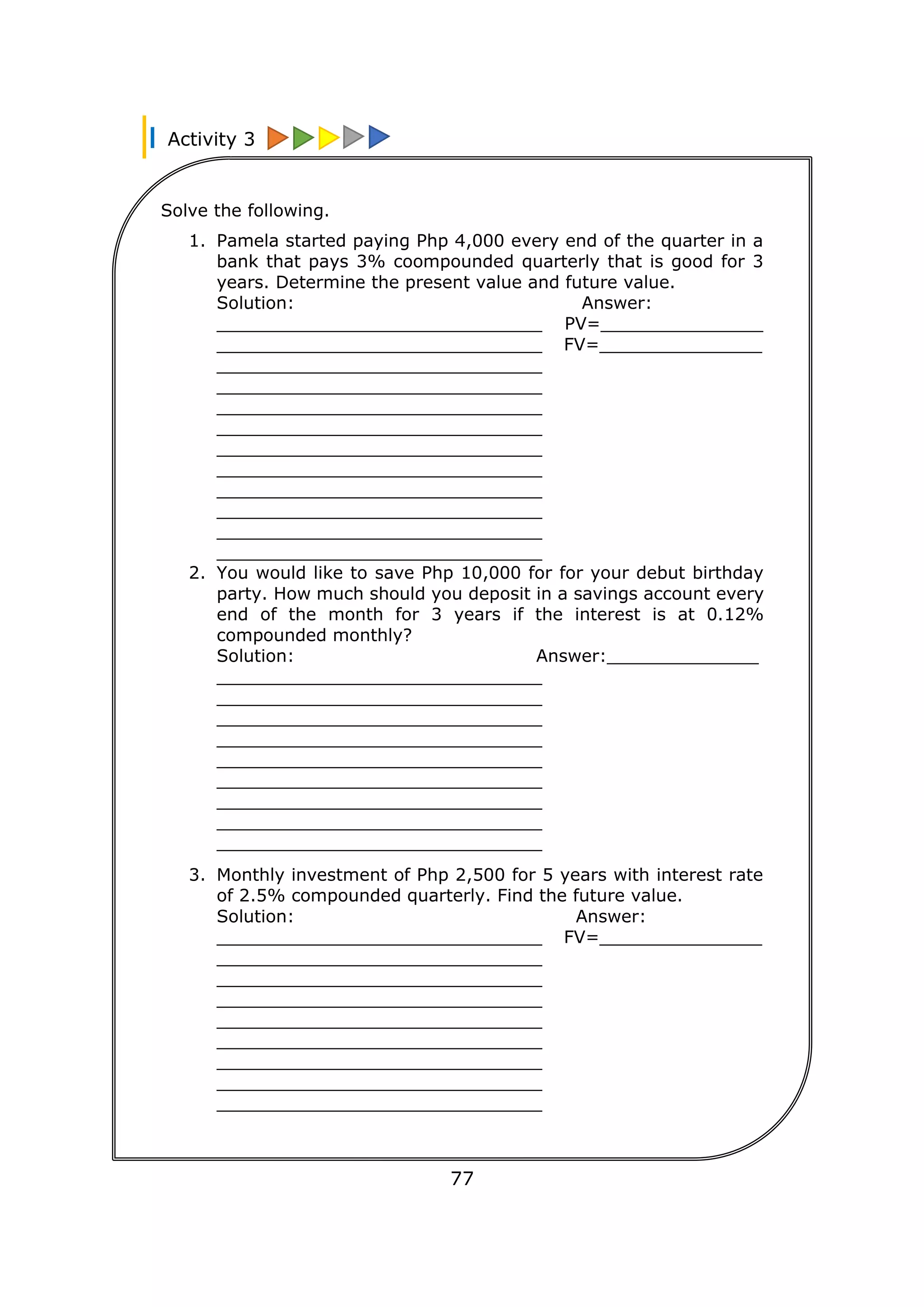 Activity 3
77
Solve the following.
1. Pamela started paying Php 4,000 every end of the quarter in a
bank that pays 3% coompounded quarterly that is good for 3
years. Determine the present value and future value.
Solution: Answer:
______________________________ PV=_______________
______________________________ FV=_______________
______________________________
______________________________
______________________________
______________________________
______________________________
______________________________
______________________________
______________________________
______________________________
______________________________
2. You would like to save Php 10,000 for for your debut birthday
party. How much should you deposit in a savings account every
end of the month for 3 years if the interest is at 0.12%
compounded monthly?
Solution: Answer:______________
______________________________
______________________________
______________________________
______________________________
______________________________
______________________________
______________________________
______________________________
______________________________
3. Monthly investment of Php 2,500 for 5 years with interest rate
of 2.5% compounded quarterly. Find the future value.
Solution: Answer:
______________________________ FV=_______________
______________________________
______________________________
______________________________
______________________________
______________________________
______________________________
______________________________
______________________________
________________________________
________________________________
________________________________
________________________________
 