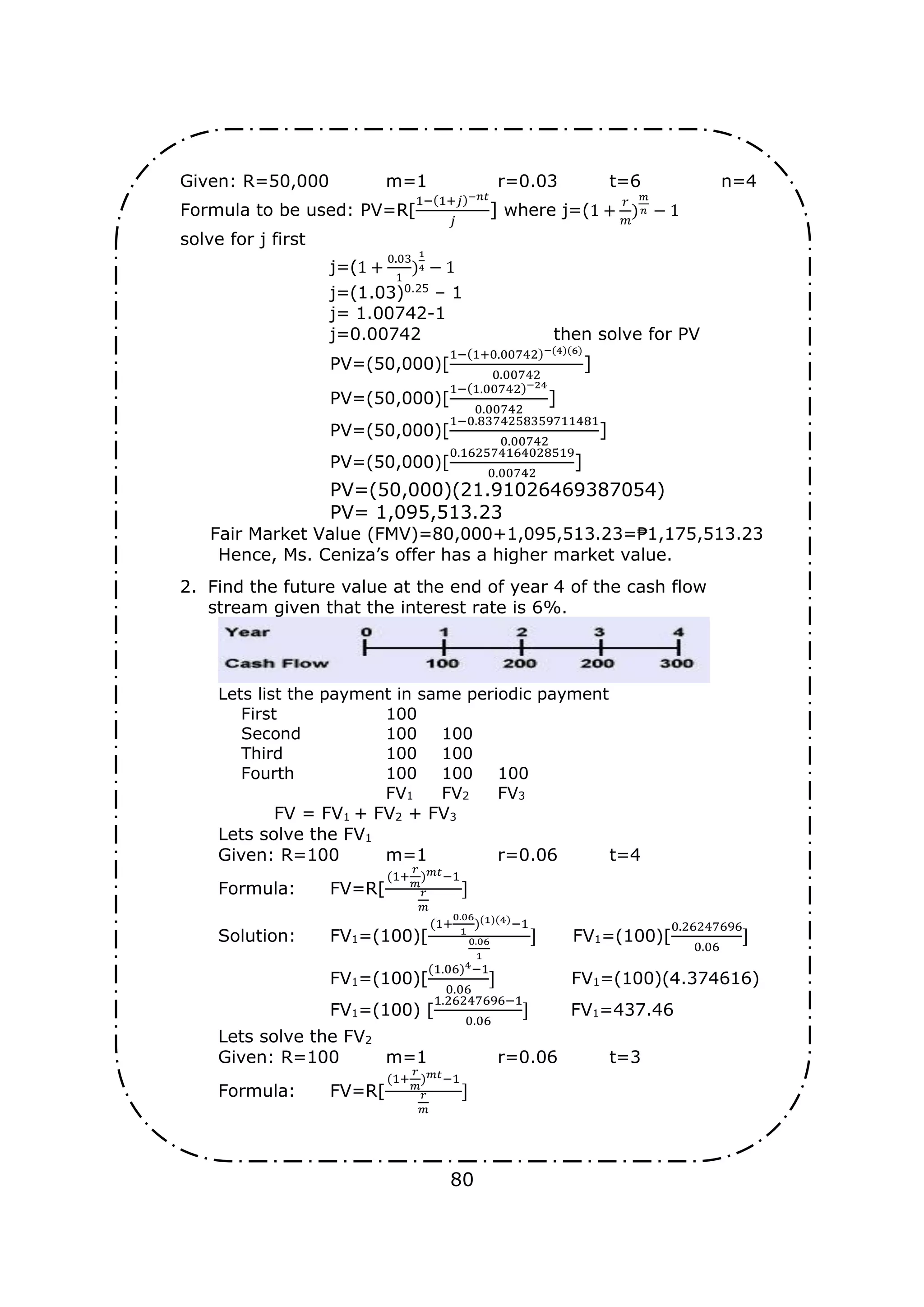 80
Given: R=50,000 m=1 r=0.03 t=6 n=4
Formula to be used: PV=R[
1−(1+𝑗)−𝑛𝑡
𝑗
] where j=(1 +
𝑟
𝑚
)
𝑚
𝑛 − 1
solve for j first
j=(1 +
0.03
1
)
1
4 − 1
j=(1.03)0.25
– 1
j= 1.00742-1
j=0.00742 then solve for PV
PV=(50,000)[
1−(1+0.00742)−(4)(6)
0.00742
]
PV=(50,000)[
1−(1.00742)−24
0.00742
]
PV=(50,000)[
1−0.8374258359711481
0.00742
]
PV=(50,000)[
0.162574164028519
0.00742
]
PV=(50,000)(21.91026469387054)
PV= 1,095,513.23
Fair Market Value (FMV)=80,000+1,095,513.23=₱1,175,513.23
Hence, Ms. Ceniza’s offer has a higher market value.
2. Find the future value at the end of year 4 of the cash flow
stream given that the interest rate is 6%.
Lets list the payment in same periodic payment
First 100
Second 100 100
Third 100 100
Fourth 100 100 100
FV1 FV2 FV3
FV = FV1 + FV2 + FV3
Lets solve the FV1
Given: R=100 m=1 r=0.06 t=4
Formula: FV=R[
(1+
𝑟
𝑚
)𝑚𝑡−1
𝑟
𝑚
]
Solution: FV1=(100)[
(1+
0.06
1
)(1)(4)−1
0.06
1
] FV1=(100)[
0.26247696
0.06
]
FV1=(100)[
(1.06)4−1
0.06
] FV1=(100)(4.374616)
FV1=(100) [
1.26247696−1
0.06
] FV1=437.46
Lets solve the FV2
Given: R=100 m=1 r=0.06 t=3
Formula: FV=R[
(1+
𝑟
𝑚
)𝑚𝑡−1
𝑟
𝑚
]
 