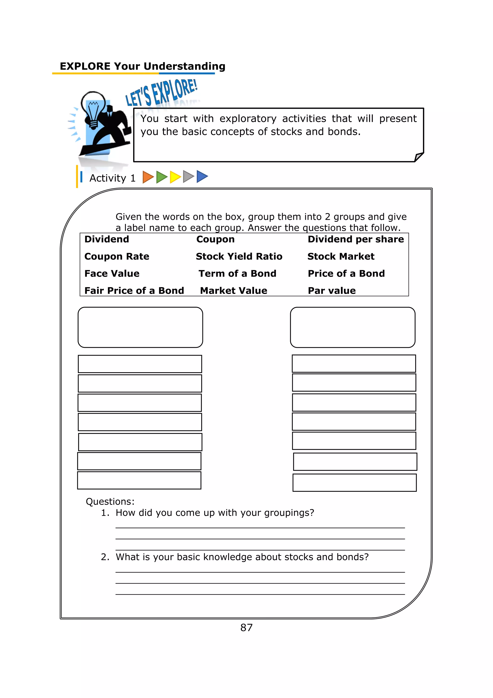EXPLORE Your Understanding
Activity 1
87
You start with exploratory activities that will present
you the basic concepts of stocks and bonds.
Given the words on the box, group them into 2 groups and give
a label name to each group. Answer the questions that follow.
Dividend Coupon Dividend per share
Coupon Rate Stock Yield Ratio Stock Market
Face Value Term of a Bond Price of a Bond
Fair Price of a Bond Market Value Par value
Questions:
1. How did you come up with your groupings?
__________________________________________________
__________________________________________________
__________________________________________________
2. What is your basic knowledge about stocks and bonds?
__________________________________________________
__________________________________________________
__________________________________________________
__________________________________________________
________________________
 