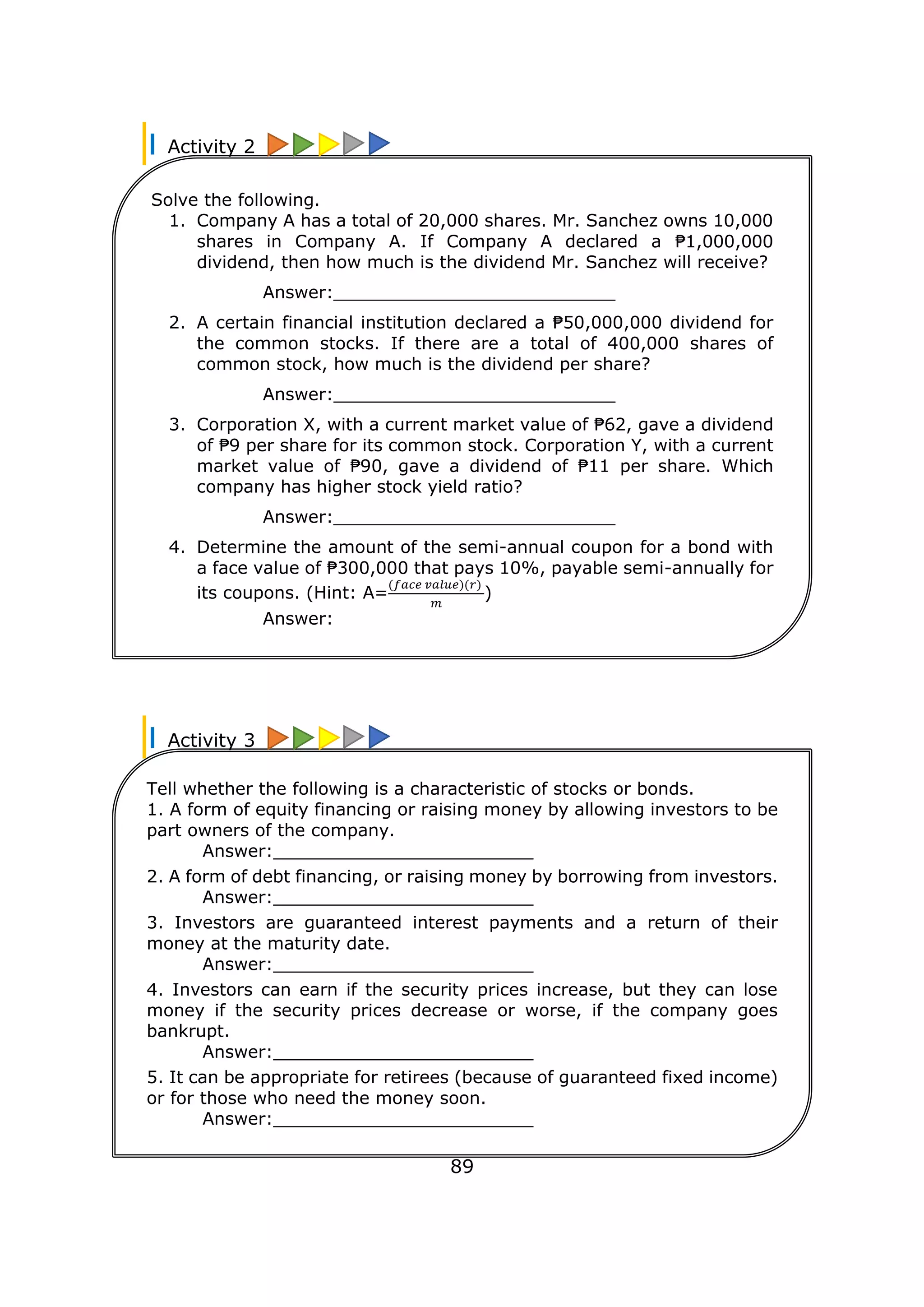 Activity 2
Activity 3
89
Solve the following.
1. Company A has a total of 20,000 shares. Mr. Sanchez owns 10,000
shares in Company A. If Company A declared a ₱1,000,000
dividend, then how much is the dividend Mr. Sanchez will receive?
Answer:__________________________
2. A certain financial institution declared a ₱50,000,000 dividend for
the common stocks. If there are a total of 400,000 shares of
common stock, how much is the dividend per share?
Answer:__________________________
3. Corporation X, with a current market value of ₱62, gave a dividend
of ₱9 per share for its common stock. Corporation Y, with a current
market value of ₱90, gave a dividend of ₱11 per share. Which
company has higher stock yield ratio?
Answer:__________________________
4. Determine the amount of the semi-annual coupon for a bond with
a face value of ₱300,000 that pays 10%, payable semi-annually for
its coupons. (Hint: A=
(𝑓𝑎𝑐𝑒 𝑣𝑎𝑙𝑢𝑒)(𝑟)
𝑚
)
Answer: _________________________
Tell whether the following is a characteristic of stocks or bonds.
1. A form of equity financing or raising money by allowing investors to be
part owners of the company.
Answer:________________________
2. A form of debt financing, or raising money by borrowing from investors.
Answer:________________________
3. Investors are guaranteed interest payments and a return of their
money at the maturity date.
Answer:________________________
4. Investors can earn if the security prices increase, but they can lose
money if the security prices decrease or worse, if the company goes
bankrupt.
Answer:________________________
5. It can be appropriate for retirees (because of guaranteed fixed income)
or for those who need the money soon.
Answer:________________________
 