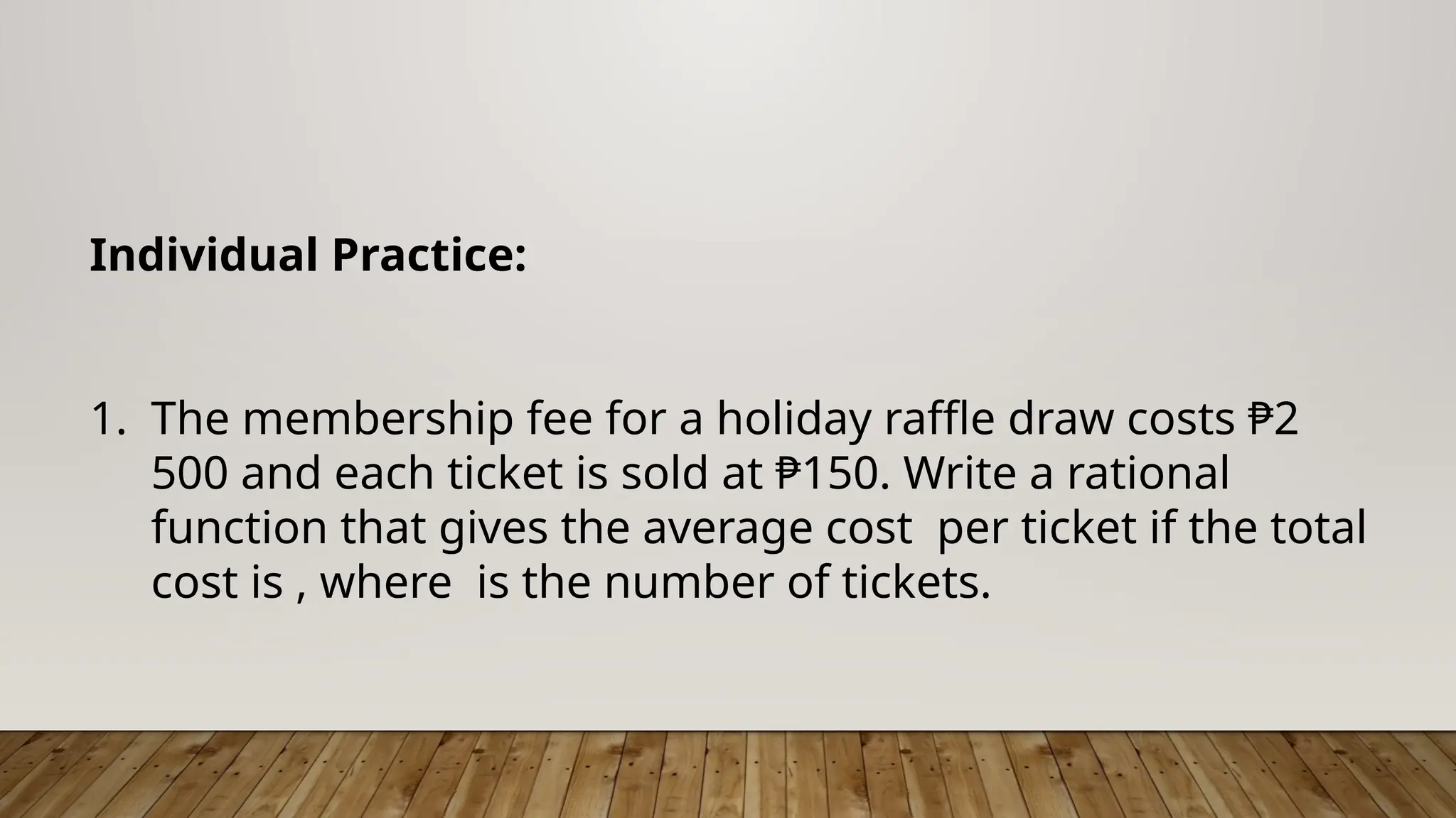 Individual Practice:
1. The membership fee for a holiday raffle draw costs ₱2
500 and each ticket is sold at ₱150. Write a rational
function that gives the average cost per ticket if the total
cost is , where is the number of tickets.
 