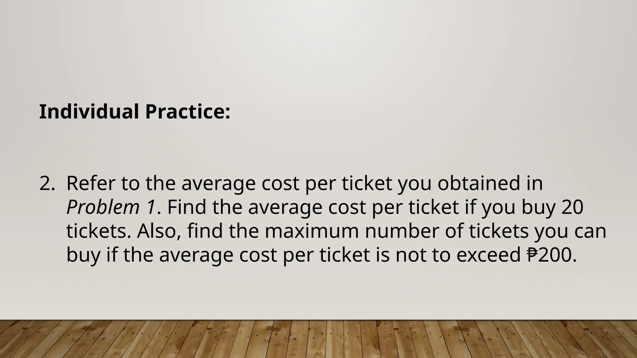 Individual Practice:
2. Refer to the average cost per ticket you obtained in
Problem 1. Find the average cost per ticket if you buy 20
tickets. Also, find the maximum number of tickets you can
buy if the average cost per ticket is not to exceed ₱200.
 