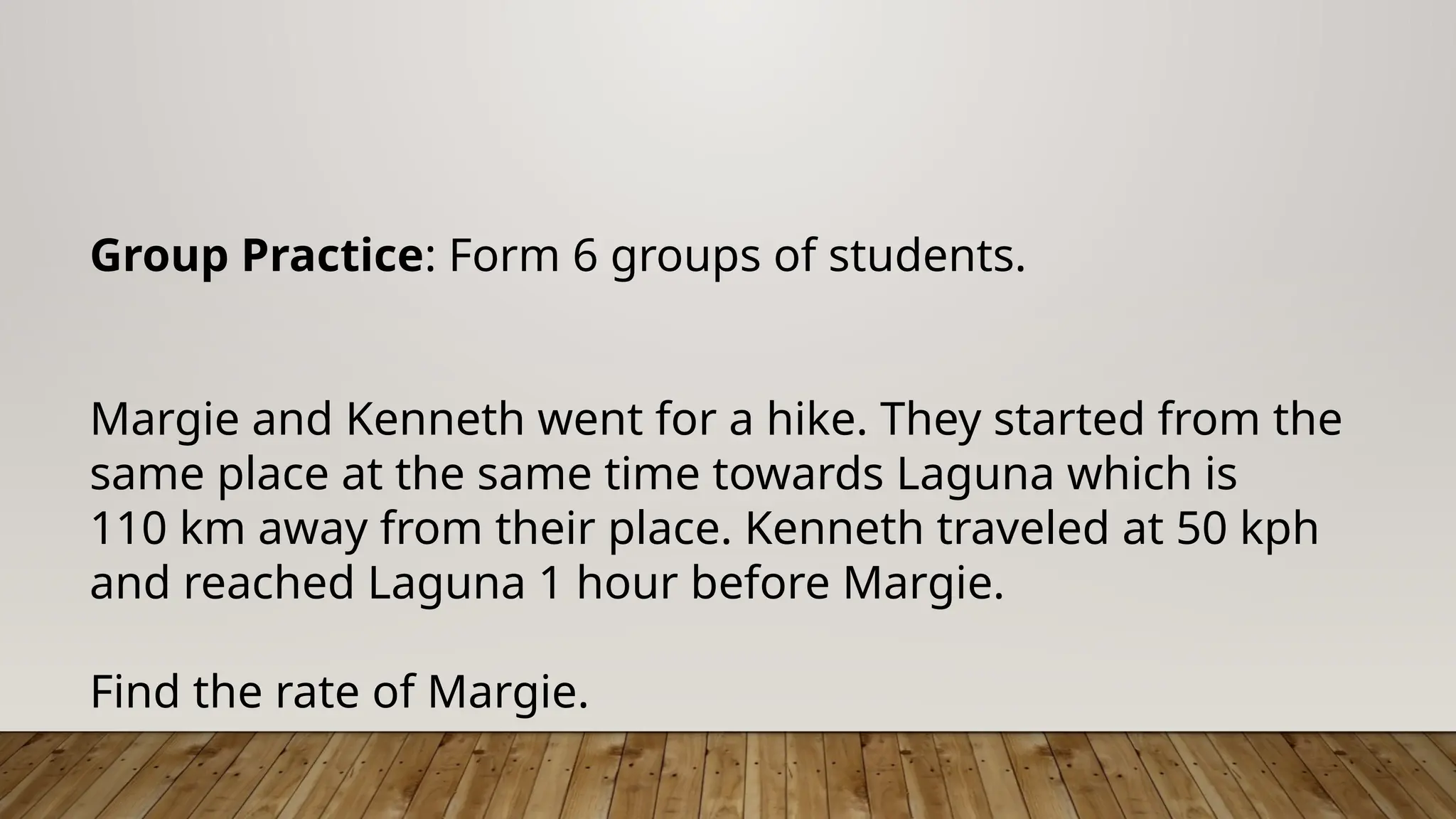 Group Practice: Form 6 groups of students.
Margie and Kenneth went for a hike. They started from the
same place at the same time towards Laguna which is
110 km away from their place. Kenneth traveled at 50 kph
and reached Laguna 1 hour before Margie.
Find the rate of Margie.
 